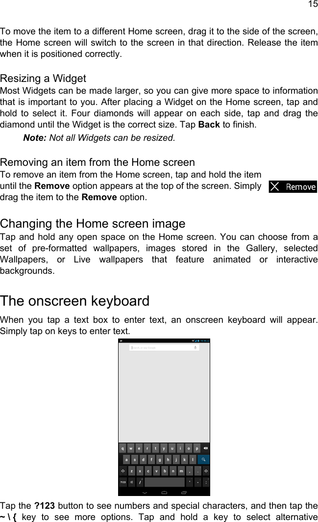 15To move the item to a different Home screen, drag it to the side of the screen, the Home screen will switch to the screen in that direction. Release the item when it is positioned correctly.Resizing a WidgetMost Widgets can be made larger, so you can give more space to information that is important to you. After placing a Widget on the Home screen, tap and hold to select it. Four diamonds will appear on each side, tap and drag the diamond until the Widget is the correct size. Tap Back to finish.Note: Not all Widgets can be resized.Removing an item from the Home screenTo remove an item from the Home screen, tap and hold the item until the Remove option appears at the top of the screen. Simply drag the item to the Remove option.Changing the Home screen imageTap and hold any open space on the Home screen. You can choose from a set of pre-formatted wallpapers, images stored in the Gallery, selected Wallpapers, or Live wallpapers that feature animated or interactive backgrounds.The onscreen keyboardWhen you tap a text box to enter text, an onscreen keyboard will appear. Simply tap on keys to enter text.Tap the ?123 button to see numbers and special characters, and then tap the ~ \ { key to see more options. Tap and hold a key to select alternative 