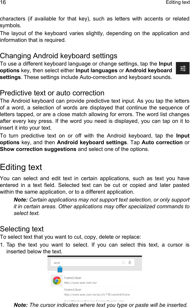  Editing text16characters (if available for that key), such as letters with accents or related symbols.The layout of the keyboard varies slightly, depending on the application and information that is required.Changing Android keyboard settingsTo use a different keyboard language or change settings, tap the Input options key, then select either Input languages or Android keyboard settings. These settings include Auto-correction and keyboard sounds.Predictive text or auto correctionThe Android keyboard can provide predictive text input. As you tap the letters of a word, a selection of words are displayed that continue the sequence of letters tapped, or are a close match allowing for errors. The word list changes after every key press. If the word you need is displayed, you can tap on it to insert it into your text.To turn predictive text on or off with the Android keyboard, tap the Input options key, and then Android keyboard settings. Tap Auto correction or Show correction suggestions and select one of the options.Editing textYou can select and edit text in certain applications, such as text you have entered in a text field. Selected text can be cut or copied and later pasted within the same application, or to a different application. Note: Certain applications may not support text selection, or only support it in certain areas. Other applications may offer specialized commands to select text.Selecting textTo select text that you want to cut, copy, delete or replace:1. Tap the text you want to select. If you can select this text, a cursor is inserted below the text.Note: The cursor indicates where text you type or paste will be inserted. 