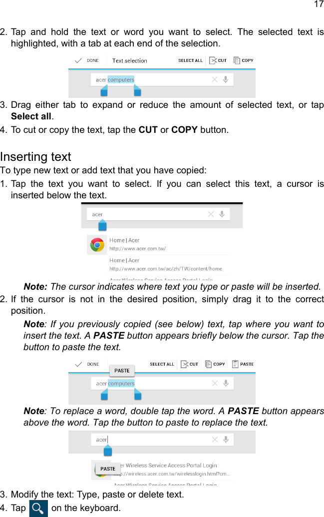 172. Tap and hold the text or word you want to select. The selected text is highlighted, with a tab at each end of the selection.3. Drag either tab to expand or reduce the amount of selected text, or tap Select all.4. To cut or copy the text, tap the CUT or COPY button.Inserting textTo type new text or add text that you have copied:1. Tap the text you want to select. If you can select this text, a cursor is inserted below the text.Note: The cursor indicates where text you type or paste will be inserted. 2. If the cursor is not in the desired position, simply drag it to the correct position.Note: If you previously copied (see below) text, tap where you want to insert the text. A PASTE button appears briefly below the cursor. Tap the button to paste the text. Note: To replace a word, double tap the word. A PASTE button appears above the word. Tap the button to paste to replace the text.3. Modify the text: Type, paste or delete text.4. Tap   on the keyboard.