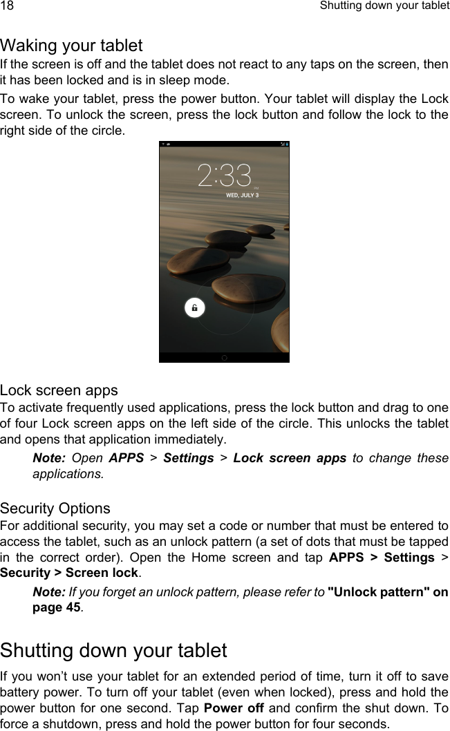  Shutting down your tablet18Waking your tabletIf the screen is off and the tablet does not react to any taps on the screen, then it has been locked and is in sleep mode.To wake your tablet, press the power button. Your tablet will display the Lock screen. To unlock the screen, press the lock button and follow the lock to the right side of the circle.Lock screen appsTo activate frequently used applications, press the lock button and drag to one of four Lock screen apps on the left side of the circle. This unlocks the tablet and opens that application immediately.Note: Open APPS &gt; Settings &gt; Lock screen apps to change these applications.Security OptionsFor additional security, you may set a code or number that must be entered to access the tablet, such as an unlock pattern (a set of dots that must be tapped in the correct order). Open the Home screen and tap APPS &gt; Settings &gt; Security &gt; Screen lock.Note: If you forget an unlock pattern, please refer to &quot;Unlock pattern&quot; on page 45.Shutting down your tabletIf you won’t use your tablet for an extended period of time, turn it off to save battery power. To turn off your tablet (even when locked), press and hold the power button for one second. Tap Power off and confirm the shut down. To force a shutdown, press and hold the power button for four seconds.