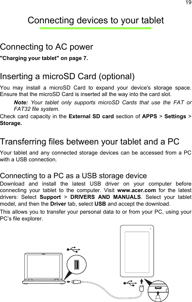 19Connecting devices to your tabletConnecting to AC power&quot;Charging your tablet&quot; on page 7.Inserting a microSD Card (optional)You may install a microSD Card to expand your device&apos;s storage space. Ensure that the microSD Card is inserted all the way into the card slot.Note: Your tablet only supports microSD Cards that use the FAT or FAT32 file system.Check card capacity in the External SD card section of APPS &gt; Settings &gt; Storage.Transferring files between your tablet and a PCYour tablet and any connected storage devices can be accessed from a PC with a USB connection.Connecting to a PC as a USB storage deviceDownload and install the latest USB driver on your computer before connecting your tablet to the computer. Visit www.acer.com for the latest drivers: Select Support &gt; DRIVERS AND MANUALS. Select your tablet model, and then the Driver tab, select USB and accept the download.This allows you to transfer your personal data to or from your PC, using your PC’s file explorer.