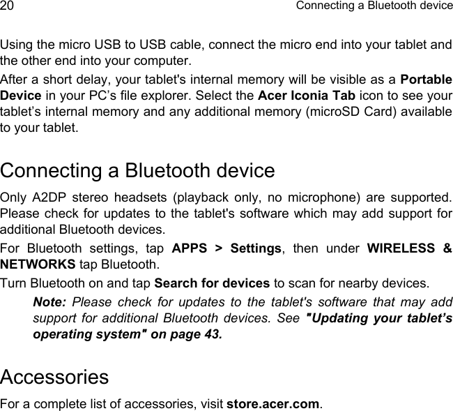  Connecting a Bluetooth device20Using the micro USB to USB cable, connect the micro end into your tablet and the other end into your computer.After a short delay, your tablet&apos;s internal memory will be visible as a Portable Device in your PC’s file explorer. Select the Acer Iconia Tab icon to see your tablet’s internal memory and any additional memory (microSD Card) available to your tablet.Connecting a Bluetooth deviceOnly A2DP stereo headsets (playback only, no microphone) are supported. Please check for updates to the tablet&apos;s software which may add support for additional Bluetooth devices. For Bluetooth settings, tap APPS &gt; Settings, then under WIRELESS &amp; NETWORKS tap Bluetooth. Turn Bluetooth on and tap Search for devices to scan for nearby devices.Note: Please check for updates to the tablet&apos;s software that may add support for additional Bluetooth devices. See &quot;Updating your tablet’s operating system&quot; on page 43.AccessoriesFor a complete list of accessories, visit store.acer.com.