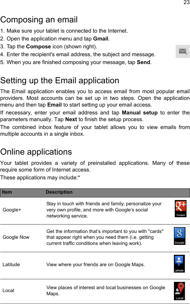 23Composing an email1. Make sure your tablet is connected to the Internet.2. Open the application menu and tap Gmail.3. Tap the Compose icon (shown right).4. Enter the recipient&apos;s email address, the subject and message.5. When you are finished composing your message, tap Send.Setting up the Email applicationThe Email application enables you to access email from most popular email providers. Most accounts can be set up in two steps. Open the application menu and then tap Email to start setting up your email access.If necessary, enter your email address and tap Manual setup to enter the parameters manually. Tap Next to finish the setup process.The combined inbox feature of your tablet allows you to view emails from multiple accounts in a single inbox.Online applicationsYour tablet provides a variety of preinstalled applications. Many of these require some form of Internet access.These applications may include:*Item DescriptionGoogle+Stay in touch with friends and family, personalize your very own profile, and more with Google’s social networking service.Google NowGet the information that’s important to you with &quot;cards&quot; that appear right when you need them (i.e. getting current traffic conditions when leaving work).Latitude View where your friends are on Google Maps.Local View places of interest and local businesses on Google Maps.