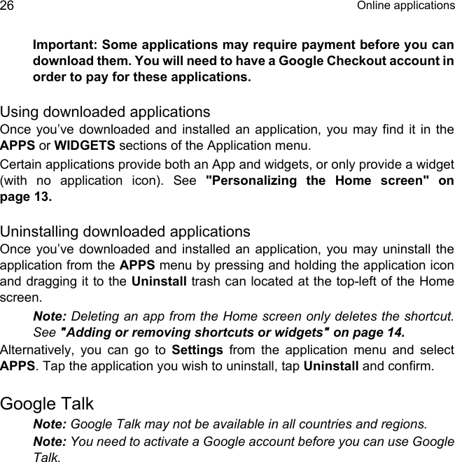  Online applications26Important: Some applications may require payment before you can download them. You will need to have a Google Checkout account in order to pay for these applications.Using downloaded applicationsOnce you’ve downloaded and installed an application, you may find it in the APPS or WIDGETS sections of the Application menu.Certain applications provide both an App and widgets, or only provide a widget (with no application icon). See &quot;Personalizing the Home screen&quot; on page 13.Uninstalling downloaded applicationsOnce you’ve downloaded and installed an application, you may uninstall the application from the APPS menu by pressing and holding the application icon and dragging it to the Uninstall trash can located at the top-left of the Home screen.Note: Deleting an app from the Home screen only deletes the shortcut. See &quot;Adding or removing shortcuts or widgets&quot; on page 14.Alternatively, you can go to Settings from the application menu and select APPS. Tap the application you wish to uninstall, tap Uninstall and confirm.Google TalkNote: Google Talk may not be available in all countries and regions.Note: You need to activate a Google account before you can use Google Talk.