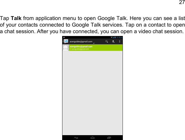 27Tap Talk from application menu to open Google Talk. Here you can see a list of your contacts connected to Google Talk services. Tap on a contact to open a chat session. After you have connected, you can open a video chat session.