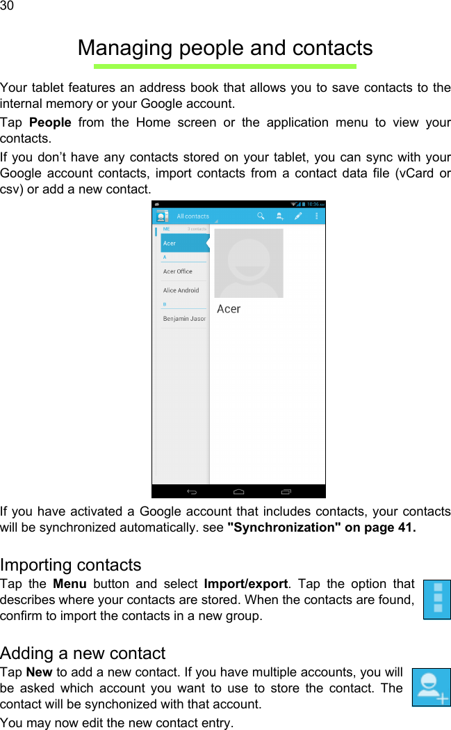  30Managing people and contactsYour tablet features an address book that allows you to save contacts to the internal memory or your Google account.Tap  People from the Home screen or the application menu to view your contacts.If you don’t have any contacts stored on your tablet, you can sync with your Google account contacts, import contacts from a contact data file (vCard or csv) or add a new contact. If you have activated a Google account that includes contacts, your contacts will be synchronized automatically. see &quot;Synchronization&quot; on page 41.Importing contactsTap the Menu button and select Import/export. Tap the option that describes where your contacts are stored. When the contacts are found, confirm to import the contacts in a new group.Adding a new contactTap New to add a new contact. If you have multiple accounts, you will be asked which account you want to use to store the contact. The contact will be synchonized with that account.You may now edit the new contact entry.