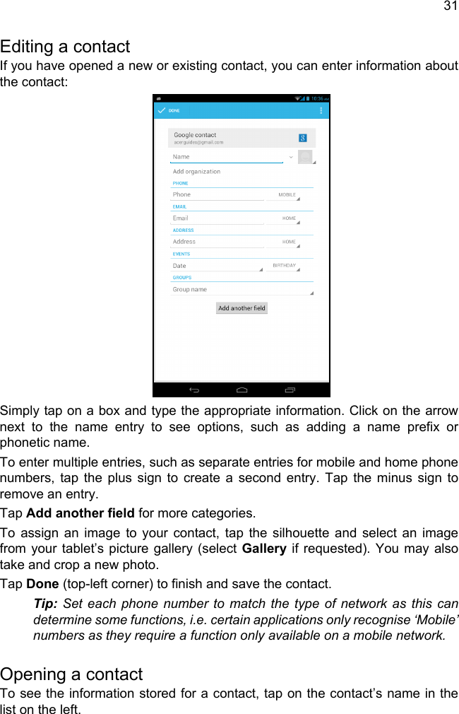 31Editing a contactIf you have opened a new or existing contact, you can enter information about the contact:Simply tap on a box and type the appropriate information. Click on the arrow next to the name entry to see options, such as adding a name prefix or phonetic name.To enter multiple entries, such as separate entries for mobile and home phone numbers, tap the plus sign to create a second entry. Tap the minus sign to remove an entry.Tap Add another field for more categories.To assign an image to your contact, tap the silhouette and select an image from your tablet’s picture gallery (select Gallery if requested). You may also take and crop a new photo.Tap Done (top-left corner) to finish and save the contact.Tip: Set each phone number to match the type of network as this can determine some functions, i.e. certain applications only recognise ‘Mobile’ numbers as they require a function only available on a mobile network.Opening a contactTo see the information stored for a contact, tap on the contact’s name in the list on the left. 