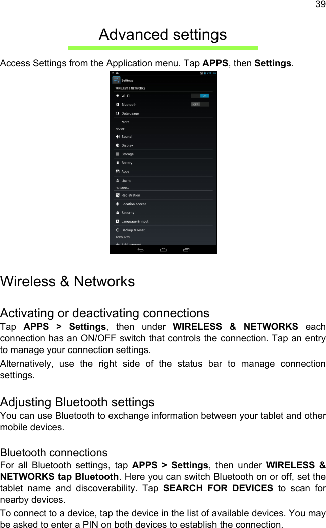 39Advanced settingsAccess Settings from the Application menu. Tap APPS, then Settings.Wireless &amp; NetworksActivating or deactivating connectionsTap  APPS &gt; Settings, then under WIRELESS &amp; NETWORKS each connection has an ON/OFF switch that controls the connection. Tap an entry to manage your connection settings.Alternatively, use the right side of the status bar to manage connection settings.Adjusting Bluetooth settingsYou can use Bluetooth to exchange information between your tablet and other mobile devices.Bluetooth connectionsFor all Bluetooth settings, tap APPS &gt; Settings, then under WIRELESS &amp; NETWORKS tap Bluetooth. Here you can switch Bluetooth on or off, set the tablet name and discoverability. Tap SEARCH FOR DEVICES to scan for nearby devices.To connect to a device, tap the device in the list of available devices. You may be asked to enter a PIN on both devices to establish the connection.