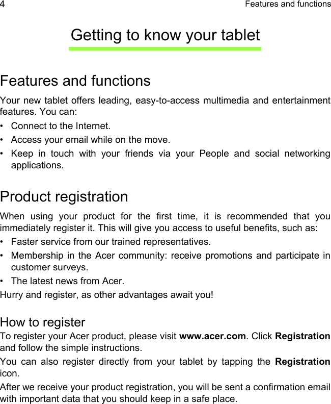  Features and functions4Getting to know your tabletFeatures and functionsYour new tablet offers leading, easy-to-access multimedia and entertainment features. You can:• Connect to the Internet.• Access your email while on the move.• Keep in touch with your friends via your People and social networking applications.Product registrationWhen using your product for the first time, it is recommended that you immediately register it. This will give you access to useful benefits, such as:• Faster service from our trained representatives.• Membership in the Acer community: receive promotions and participate in customer surveys.• The latest news from Acer.Hurry and register, as other advantages await you!How to registerTo register your Acer product, please visit www.acer.com. Click Registrationand follow the simple instructions. You can also register directly from your tablet by tapping the Registrationicon.After we receive your product registration, you will be sent a confirmation email with important data that you should keep in a safe place.