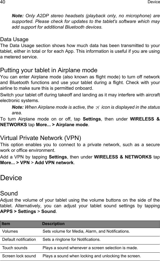  Device40Note: Only A2DP stereo headsets (playback only, no microphone) are supported. Please check for updates to the tablet&apos;s software which may add support for additional Bluetooth devices.Data UsageThe Data Usage section shows how much data has been transmitted to your tablet, either in total or for each App. This information is useful if you are using a metered service.Putting your tablet in Airplane modeYou can enter Airplane mode (also known as flight mode) to turn off network and Bluetooth functions and use your tablet during a flight. Check with your airline to make sure this is permitted onboard.Switch your tablet off during takeoff and landing as it may interfere with aircraft electronic systems.Note: When Airplane mode is active, the   icon is displayed in the status area.To turn Airplane mode on or off, tap Settings, then under WIRELESS &amp; NETWORKS tap More... &gt; Airplane mode.Virtual Private Network (VPN)This option enables you to connect to a private network, such as a secure work or office environment.Add a VPN by tapping Settings, then under WIRELESS &amp; NETWORKS tapMore... &gt; VPN &gt; Add VPN network.DeviceSoundAdjust the volume of your tablet using the volume buttons on the side of the tablet. Alternatively, you can adjust your tablet sound settings by tapping APPS &gt; Settings &gt; Sound.Item DescriptionVolumes Sets volume for Media, Alarm, and Notifications.Default notification Sets a ringtone for Notifications.Touch sounds Plays a sound whenever a screen selection is made.Screen lock sound Plays a sound when locking and unlocking the screen.