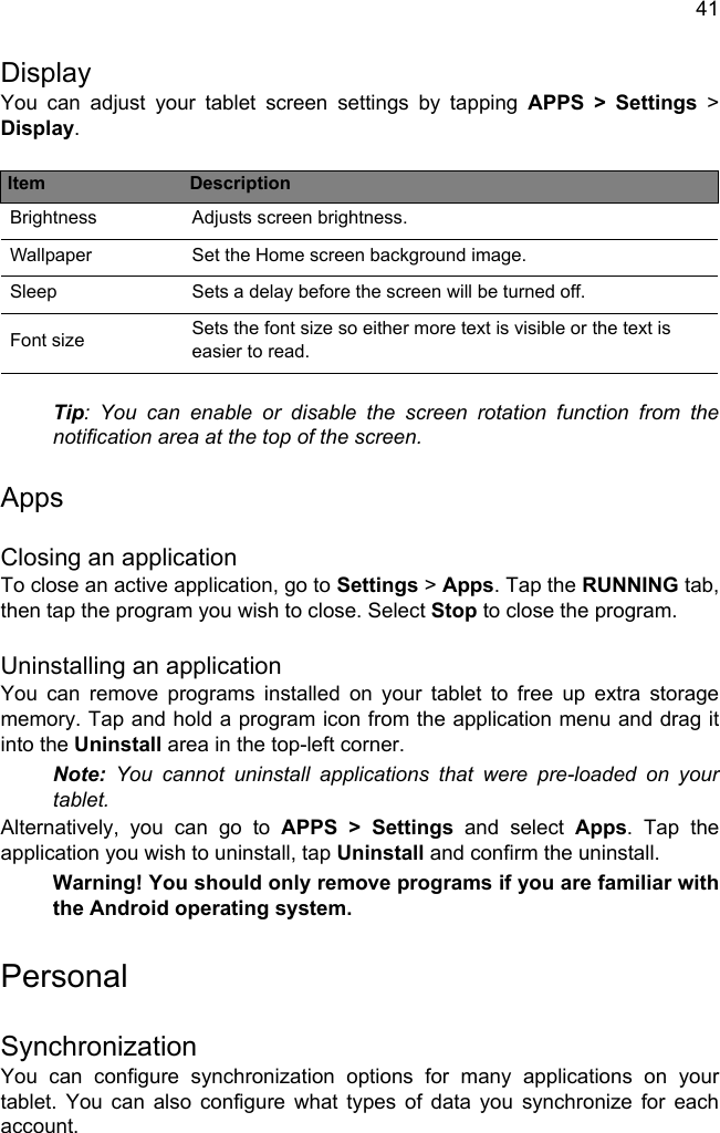 41DisplayYou can adjust your tablet screen settings by tapping APPS &gt; Settings &gt; Display.Tip: You can enable or disable the screen rotation function from the notification area at the top of the screen.AppsClosing an applicationTo close an active application, go to Settings &gt; Apps. Tap the RUNNING tab, then tap the program you wish to close. Select Stop to close the program.Uninstalling an applicationYou can remove programs installed on your tablet to free up extra storage memory. Tap and hold a program icon from the application menu and drag it into the Uninstall area in the top-left corner. Note: You cannot uninstall applications that were pre-loaded on your tablet.Alternatively, you can go to APPS &gt; Settings and select Apps. Tap the application you wish to uninstall, tap Uninstall and confirm the uninstall.Warning! You should only remove programs if you are familiar with the Android operating system.PersonalSynchronizationYou can configure synchronization options for many applications on your tablet. You can also configure what types of data you synchronize for each account.Item DescriptionBrightness Adjusts screen brightness.Wallpaper Set the Home screen background image.Sleep Sets a delay before the screen will be turned off.Font size Sets the font size so either more text is visible or the text is easier to read.