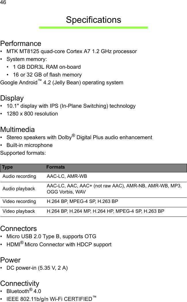  46SpecificationsPerformance• MTK MT8125 quad-core Cortex A7 1.2 GHz processor• System memory:• 1 GB DDR3L RAM on-board• 16 or 32 GB of flash memoryGoogle Android™ 4.2 (Jelly Bean) operating systemDisplay• 10.1&quot; display with IPS (In-Plane Switching) technology• 1280 x 800 resolutionMultimedia• Stereo speakers with Dolby® Digital Plus audio enhancement• Built-in microphoneSupported formats:Connectors• Micro USB 2.0 Type B, supports OTG• HDMI® Micro Connector with HDCP supportPower• DC power-in (5.35 V, 2 A)Connectivity• Bluetooth® 4.0• IEEE 802.11b/g/n Wi-Fi CERTIFIED™Type FormatsAudio recording AAC-LC, AMR-WBAudio playback AAC-LC, AAC, AAC+ (not raw AAC), AMR-NB, AMR-WB, MP3, OGG Vorbis, WAVVideo recording H.264 BP, MPEG-4 SP, H.263 BPVideo playback H.264 BP, H.264 MP, H.264 HP, MPEG-4 SP, H.263 BP