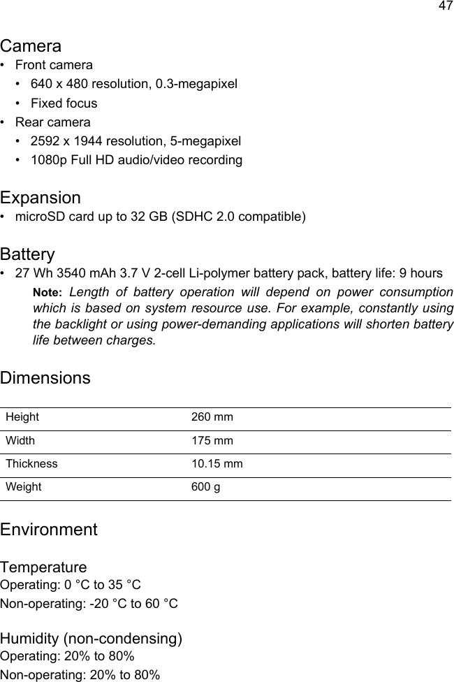 47Camera• Front camera• 640 x 480 resolution, 0.3-megapixel•Fixed focus• Rear camera• 2592 x 1944 resolution, 5-megapixel• 1080p Full HD audio/video recordingExpansion• microSD card up to 32 GB (SDHC 2.0 compatible)Battery• 27 Wh 3540 mAh 3.7 V 2-cell Li-polymer battery pack, battery life: 9 hoursNote: Length of battery operation will depend on power consumption which is based on system resource use. For example, constantly using the backlight or using power-demanding applications will shorten battery life between charges.DimensionsHeight 260 mm Width 175 mmThickness 10.15 mm Weight 600 gEnvironmentTemperatureOperating: 0 °C to 35 °CNon-operating: -20 °C to 60 °CHumidity (non-condensing)Operating: 20% to 80%Non-operating: 20% to 80%