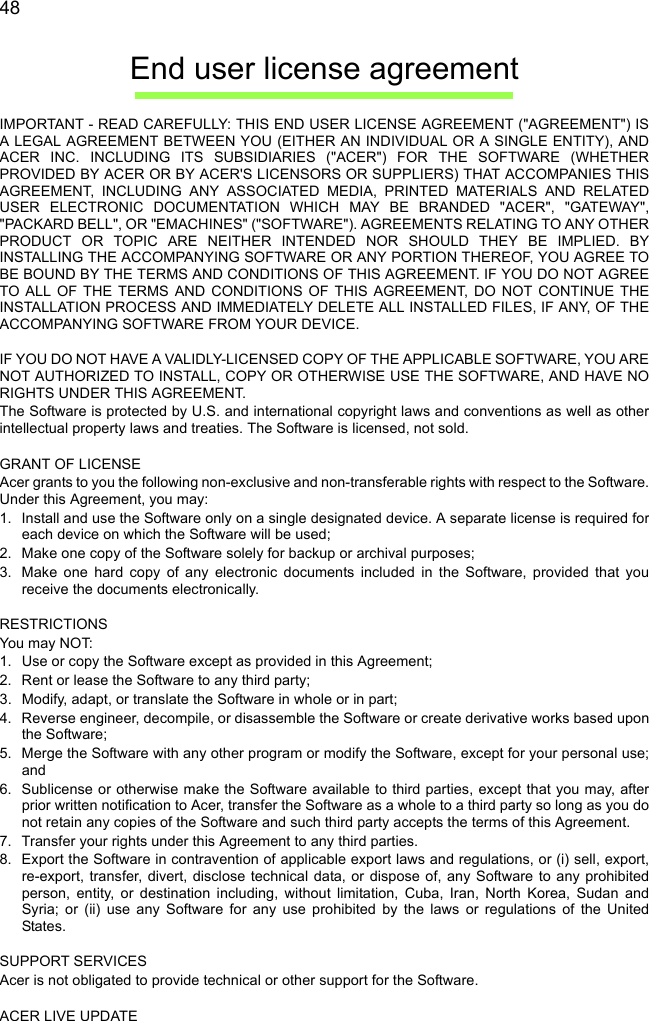  48End user license agreementIMPORTANT - READ CAREFULLY: THIS END USER LICENSE AGREEMENT (&quot;AGREEMENT&quot;) IS A LEGAL AGREEMENT BETWEEN YOU (EITHER AN INDIVIDUAL OR A SINGLE ENTITY), AND ACER INC. INCLUDING ITS SUBSIDIARIES (&quot;ACER&quot;) FOR THE SOFTWARE (WHETHER PROVIDED BY ACER OR BY ACER&apos;S LICENSORS OR SUPPLIERS) THAT ACCOMPANIES THIS AGREEMENT, INCLUDING ANY ASSOCIATED MEDIA, PRINTED MATERIALS AND RELATED USER ELECTRONIC DOCUMENTATION WHICH MAY BE BRANDED &quot;ACER&quot;, &quot;GATEWAY&quot;, &quot;PACKARD BELL&quot;, OR &quot;EMACHINES&quot; (&quot;SOFTWARE&quot;). AGREEMENTS RELATING TO ANY OTHER PRODUCT OR TOPIC ARE NEITHER INTENDED NOR SHOULD THEY BE IMPLIED. BY INSTALLING THE ACCOMPANYING SOFTWARE OR ANY PORTION THEREOF, YOU AGREE TO BE BOUND BY THE TERMS AND CONDITIONS OF THIS AGREEMENT. IF YOU DO NOT AGREE TO ALL OF THE TERMS AND CONDITIONS OF THIS AGREEMENT, DO NOT CONTINUE THE INSTALLATION PROCESS AND IMMEDIATELY DELETE ALL INSTALLED FILES, IF ANY, OF THE ACCOMPANYING SOFTWARE FROM YOUR DEVICE. IF YOU DO NOT HAVE A VALIDLY-LICENSED COPY OF THE APPLICABLE SOFTWARE, YOU ARE NOT AUTHORIZED TO INSTALL, COPY OR OTHERWISE USE THE SOFTWARE, AND HAVE NO RIGHTS UNDER THIS AGREEMENT.The Software is protected by U.S. and international copyright laws and conventions as well as other intellectual property laws and treaties. The Software is licensed, not sold. GRANT OF LICENSEAcer grants to you the following non-exclusive and non-transferable rights with respect to the Software. Under this Agreement, you may:1. Install and use the Software only on a single designated device. A separate license is required for each device on which the Software will be used;2. Make one copy of the Software solely for backup or archival purposes;3. Make one hard copy of any electronic documents included in the Software, provided that you receive the documents electronically. RESTRICTIONSYou m ay NOT:1. Use or copy the Software except as provided in this Agreement;2. Rent or lease the Software to any third party;3. Modify, adapt, or translate the Software in whole or in part;4. Reverse engineer, decompile, or disassemble the Software or create derivative works based upon the Software;5. Merge the Software with any other program or modify the Software, except for your personal use; and6. Sublicense or otherwise make the Software available to third parties, except that you may, after prior written notification to Acer, transfer the Software as a whole to a third party so long as you do not retain any copies of the Software and such third party accepts the terms of this Agreement.7. Transfer your rights under this Agreement to any third parties.8. Export the Software in contravention of applicable export laws and regulations, or (i) sell, export, re-export, transfer, divert, disclose technical data, or dispose of, any Software to any prohibited person, entity, or destination including, without limitation, Cuba, Iran, North Korea, Sudan and Syria; or (ii) use any Software for any use prohibited by the laws or regulations of the United States. SUPPORT SERVICESAcer is not obligated to provide technical or other support for the Software. ACER LIVE UPDATE