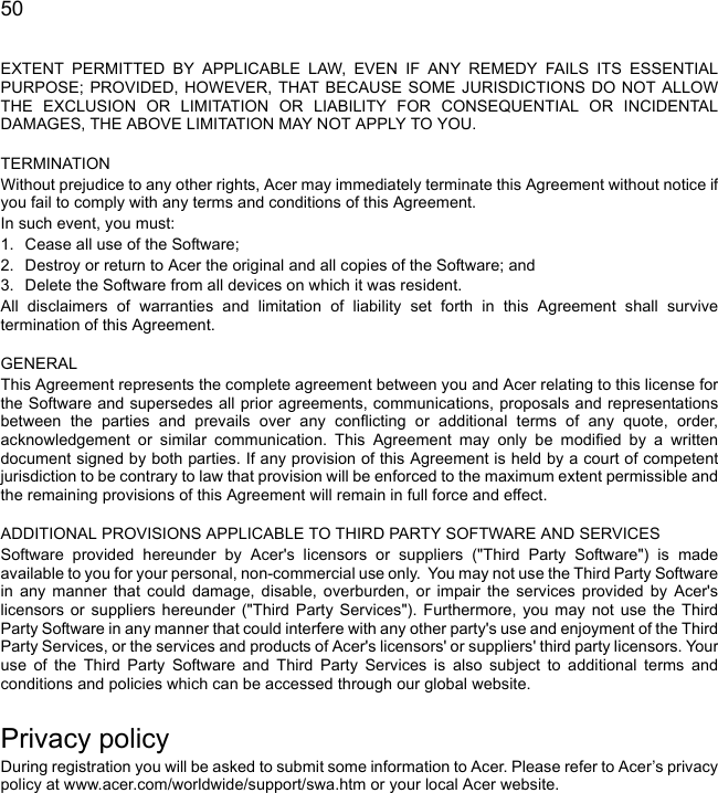  50EXTENT PERMITTED BY APPLICABLE LAW, EVEN IF ANY REMEDY FAILS ITS ESSENTIAL PURPOSE; PROVIDED, HOWEVER, THAT BECAUSE SOME JURISDICTIONS DO NOT ALLOW THE EXCLUSION OR LIMITATION OR LIABILITY FOR CONSEQUENTIAL OR INCIDENTAL DAMAGES, THE ABOVE LIMITATION MAY NOT APPLY TO YOU. TERMINATIONWithout prejudice to any other rights, Acer may immediately terminate this Agreement without notice if you fail to comply with any terms and conditions of this Agreement.In such event, you must:1. Cease all use of the Software;2. Destroy or return to Acer the original and all copies of the Software; and3. Delete the Software from all devices on which it was resident.All disclaimers of warranties and limitation of liability set forth in this Agreement shall survive termination of this Agreement. GENERALThis Agreement represents the complete agreement between you and Acer relating to this license for the Software and supersedes all prior agreements, communications, proposals and representations between the parties and prevails over any conflicting or additional terms of any quote, order, acknowledgement or similar communication. This Agreement may only be modified by a written document signed by both parties. If any provision of this Agreement is held by a court of competent jurisdiction to be contrary to law that provision will be enforced to the maximum extent permissible and the remaining provisions of this Agreement will remain in full force and effect. ADDITIONAL PROVISIONS APPLICABLE TO THIRD PARTY SOFTWARE AND SERVICESSoftware provided hereunder by Acer&apos;s licensors or suppliers (&quot;Third Party Software&quot;) is made available to you for your personal, non-commercial use only.  You may not use the Third Party Software in any manner that could damage, disable, overburden, or impair the services provided by Acer&apos;s licensors or suppliers hereunder (&quot;Third Party Services&quot;). Furthermore, you may not use the Third Party Software in any manner that could interfere with any other party&apos;s use and enjoyment of the Third Party Services, or the services and products of Acer&apos;s licensors&apos; or suppliers&apos; third party licensors. Your use of the Third Party Software and Third Party Services is also subject to additional terms and conditions and policies which can be accessed through our global website.Privacy policyDuring registration you will be asked to submit some information to Acer. Please refer to Acer’s privacy policy at www.acer.com/worldwide/support/swa.htm or your local Acer website.