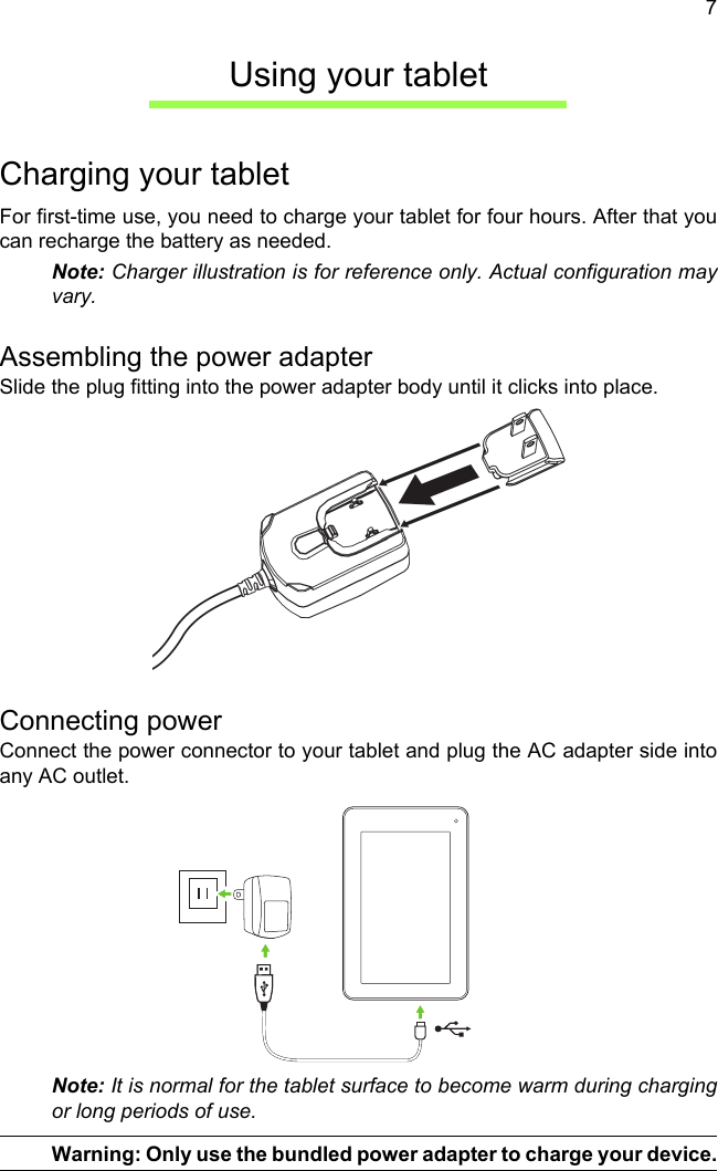 7Using your tabletCharging your tabletFor first-time use, you need to charge your tablet for four hours. After that you can recharge the battery as needed.Note: Charger illustration is for reference only. Actual configuration may vary.Assembling the power adapterSlide the plug fitting into the power adapter body until it clicks into place.Connecting powerConnect the power connector to your tablet and plug the AC adapter side into any AC outlet.Note: It is normal for the tablet surface to become warm during charging or long periods of use.Warning: Only use the bundled power adapter to charge your device.
