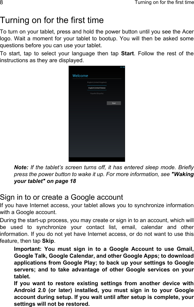  Turning on for the first time8Turning on for the first timeTo turn on your tablet, press and hold the power button until you see the Acer logo. Wait a moment for your tablet to bootup. You will then be asked some questions before you can use your tablet.To start, tap to select your language then tap Start. Follow the rest of the instructions as they are displayed.Note: If the tablet’s screen turns off, it has entered sleep mode. Briefly press the power button to wake it up. For more information, see &quot;Waking your tablet&quot; on page 18Sign in to or create a Google accountIf you have Internet access, your tablet allows you to synchronize information with a Google account.During the start-up process, you may create or sign in to an account, which will be used to synchronize your contact list, email, calendar and other information. If you do not yet have Internet access, or do not want to use this feature, then tap Skip.Important: You must sign in to a Google Account to use Gmail, Google Talk, Google Calendar, and other Google Apps; to download applications from Google Play; to back up your settings to Google servers; and to take advantage of other Google services on your tablet. If you want to restore existing settings from another device with Android 2.0 (or later) installed, you must sign in to your Google account during setup. If you wait until after setup is complete, your settings will not be restored. 