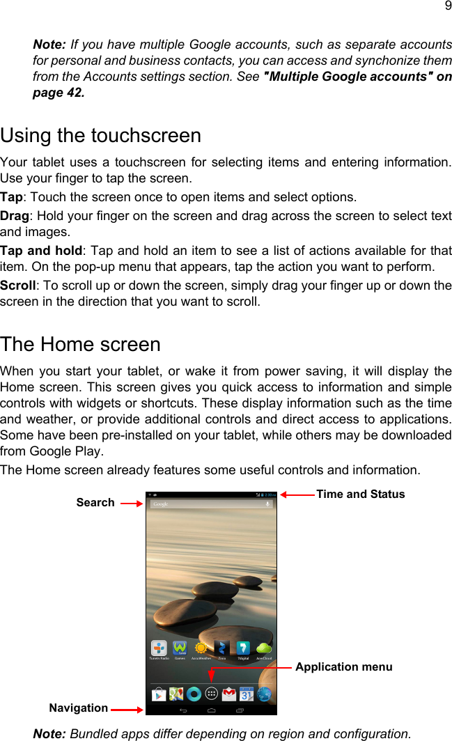 9Note: If you have multiple Google accounts, such as separate accounts for personal and business contacts, you can access and synchonize them from the Accounts settings section. See &quot;Multiple Google accounts&quot; on page 42.Using the touchscreenYour tablet uses a touchscreen for selecting items and entering information. Use your finger to tap the screen.Tap: Touch the screen once to open items and select options.Drag: Hold your finger on the screen and drag across the screen to select text and images.Tap and hold: Tap and hold an item to see a list of actions available for that item. On the pop-up menu that appears, tap the action you want to perform.Scroll: To scroll up or down the screen, simply drag your finger up or down the screen in the direction that you want to scroll.The Home screenWhen you start your tablet, or wake it from power saving, it will display the Home screen. This screen gives you quick access to information and simple controls with widgets or shortcuts. These display information such as the time and weather, or provide additional controls and direct access to applications. Some have been pre-installed on your tablet, while others may be downloaded from Google Play.The Home screen already features some useful controls and information.Note: Bundled apps differ depending on region and configuration.SearchNavigationApplication menuTime and Status