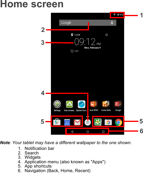 Home screen1235654Note: Your tablet may have a different wallpaper to the one shown.1. Notification bar2. Search3. Widgets4. Application menu (also known as &quot;Apps&quot;)5. App shortcuts6. Navigation (Back, Home, Recent)