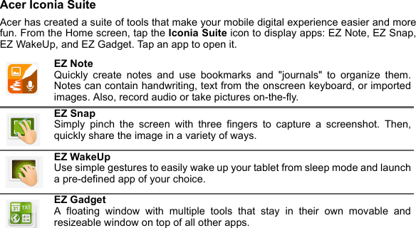 Acer Iconia SuiteAcer has created a suite of tools that make your mobile digital experience easier and more fun. From the Home screen, tap the Iconia Suite icon to display apps: EZ Note, EZ Snap, EZ WakeUp, and EZ Gadget. Tap an app to open it. EZ Note Quickly create notes and use bookmarks and &quot;journals&quot; to organize them. Notes can contain handwriting, text from the onscreen keyboard, or imported images. Also, record audio or take pictures on-the-fly.EZ Snap Simply pinch the screen with three fingers to capture a screenshot. Then, quickly share the image in a variety of ways.EZ WakeUp Use simple gestures to easily wake up your tablet from sleep mode and launch a pre-defined app of your choice.EZ Gadget A floating window with multiple tools that stay in their own movable and resizeable window on top of all other apps.