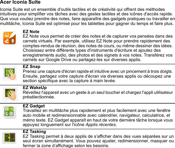 Acer Iconia SuiteIconia Suite est un ensemble d&apos;outils tactiles et de créativité qui offrent des méthodes intuitives pour simplifier vos tâches avec des gestes tactiles et des icônes d&apos;accès rapide. Que vous vouliez prendre des notes, faire apparaître des gadgets pratiques ou travailler en multitâche, Iconia Suite est optimisé pour les tablettes pour gagner du temps et faire plus. EZ Note EZ Note vous permet de créer des notes et de capturer vos pensées dans des carnets virtuels. Par exemple, utilisez EZ Note pour prendre rapidement des comptes-rendus de réunion, des notes de cours, ou même dessiner des idées. Choisissez entre différents types d&apos;instruments d&apos;écriture et ajoutez des enregistrements audio, des photos et des signets à vos notes. Transférez vos carnets sur Google Drive ou partagez-les sur diverses applis.EZ Snap Prenez une capture d&apos;écran rapide et intuitive avec un pincement à trois doigts. Ensuite, partagez votre capture d&apos;écran via diverses applis ou découpez une section spécifique avec la capture à main levée.EZ WakeUp Réveillez l&apos;appareil avec un geste à un seul toucher et chargez l&apos;appli utilisateur présélectionnée.EZ Gadget Travaillez en multitâche plus rapidement et plus facilement avec une fenêtre auto mobile et redimensionnable avec calendrier, navigateur, calculatrice, et mémo texte. EZ Gadget apparaît en haut de votre dernière tâche lorsque vous appuyez longuement sur l&apos;icône Applis récentes.EZ Tasking EZ Tasking permet à deux applis de s’afficher dans des vues séparées sur un seul écran simultanément. Vous pouvez ajuster, redimensionner, masquer ou fermer la zone d’affichage selon les besoins.