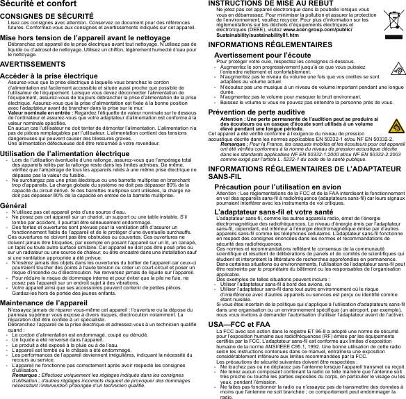 Sécurité et confortCONSIGNES DE SÉCURITÉLisez ces consignes avec attention. Conservez ce document pour des références futures. Conformez-vous aux consignes et avertissements indiqués sur cet appareil.Mise hors tension de l’appareil avant le nettoyageDébranchez cet appareil de la prise électrique avant tout nettoyage. N’utilisez pas de liquide ou d’aérosol de nettoyage. Utilisez un chiffon, légèrement humecté d’eau pour le nettoyage.AVERTISSEMENTSAccéder à la prise électriqueAssurez-vous que la prise électrique à laquelle vous branchez le cordon d’alimentation est facilement accessible et située aussi proche que possible de l’utilisateur de l’équipement. Lorsque vous devez déconnecter l’alimentation de l’équipement, assurez-vous de toujours débrancher la prise d’alimentation de la prise électrique. Assurez-vous que la prise d’alimentation est fixée à la bonne position avec l’adaptateur avant de brancher dans la prise sur le mur.Valeur nominale en entrée : Regardez l’étiquette de valeur nominale sur le dessous de l’ordinateur et assurez-vous que votre adaptateur d’alimentation est conforme à la valeur nominale spécifiée.En aucun cas l’utilisateur ne doit tenter de démonter l’alimentation. L’alimentation n’a pas de pièces remplaçables par l’utilisateur. L’alimentation contient des tensions dangereuses qui peuvent causer des blessures graves.Une alimentation défectueuse doit être retournée à votre revendeur.Utilisation de l’alimentation électrique- Lors de l’utilisation éventuelle d’une rallonge, assurez-vous que l’ampérage total des appareils reliés par la rallonge reste dans les limites admises. De même, vérifiez que l’ampérage de tous les appareils reliés à une même prise électrique ne dépasse pas la valeur du fusible.- Ne surchargez pas une prise électrique ou une barrette multiprise en branchant trop d’appareils. La charge globale du système ne doit pas dépasser 80% de la capacité du circuit dérivé. Si des barrettes multiprise sont utilisées, la charge ne doit pas dépasser 80% de la capacité en entrée de la barrette multiprise.Général- N’utilisez pas cet appareil près d’une source d’eau.- Ne posez pas cet appareil sur un chariot, un support ou une table instable. S’il tombe par accident, il pourrait être sérieusement endommagé.- Des fentes et ouvertures sont prévues pour la ventilation afin d’assurer un fonctionnement fiable de l’appareil et de le protéger d’une éventuelle surchauffe.Ces ouvertures ne doivent pas être obstruées ou couvertes. Ces ouvertures ne doivent jamais être bloquées, par exemple en posant l’appareil sur un lit, un canapé, un tapis ou toute autre surface similaire. Cet appareil ne doit pas être posé près ou sur un radiateur ou une source de chaleur, ou être encastré dans une installation sauf si une ventilation appropriée a été prévue.- N’insérez jamais des objets dans les ouvertures du boîtier de l’appareil car ceux-ci pourraient toucher des points à haute tension ou créer un court-circuit et poser un risque d’incendie ou d’électrocution. Ne renversez jamais de liquide sur l’appareil.- Pour réduire le risque de dommage interne et pour éviter que la pile ne fuie, ne posez pas l’appareil sur un endroit sujet à des vibrations.- Votre appareil ainsi que ses accessoires peuvent contenir de petites pièces. Gardez-les hors de portée des jeunes enfants.Maintenance de l’appareilN’essayez jamais de réparer vous-même cet appareil : l’ouverture ou la dépose du panneau supérieur vous expose à divers risques, électrocution notamment. La réparation doit être confiée à un spécialiste.Débranchez l’appareil de la prise électrique et adressez-vous à un technicien qualifié quand :- Le cordon d’alimentation est endommagé, coupé ou dénudé.- Un liquide a été renversé dans l’appareil.- Le produit a été exposé à la pluie ou à de l’eau.- L’appareil est tombé ou le châssis a été endommagé.- Les performances de l’appareil deviennent irrégulières, indiquant la nécessité du recours au service.- L’appareil ne fonctionne pas correctement après avoir respecté les consignes d’utilisation.Remarque : Effectuez uniquement les réglages indiqués dans les consignes d’utilisation ; d’autres réglages incorrects risquent de provoquer des dommages nécessitant l’intervention prolongée d’un technicien qualifié.INSTRUCTIONS DE MISE AU REBUTNe jetez pas cet appareil électronique dans la poubelle lorsque vous vous en débarrassez. Pour minimiser la pollution et assurer la protection de l’environnement, veuillez recycler. Pour plus d’information sur les réglementations sur les déchets d’équipements électriques et électroniques (DEEE), visitez www.acer-group.com/public/Sustainability/sustainability01.htmINFORMATIONS RÉGLEMENTAIRESAvertissement pour l’écoutePour protéger votre ouïe, respectez les consignes ci-dessous.- Augmentez le son progressivement jusqu’à ce que vous puissiez l’entendre nettement et confortablement.- N’augmentez pas le niveau du volume une fois que vos oreilles se sont adaptées au volume actuel.- N’écoutez pas une musique à un niveau de volume important pendant une longue durée.- N’augmentez pas le volume pour masquer le bruit environnant.- Baissez le volume si vous ne pouvez pas entendre la personne près de vous.Prévention de perte auditiveAttention : Une perte permanente de l’audition peut se produire si des écouteurs ou un casque d’écoute sont utilisés à un volume élevé pendant une longue période.Cet appareil a été vérifié conforme à l’exigence du niveau de pression acoustique décrite dans les normes applicables EN 50332-1 et/ou NF EN 50332-2.Remarque : Pour la France, les casques mobiles et les écouteurs pour cet appareil ont été vérifiés conformes à la norme du niveau de pression acoustique décrite dans les standards applicables NF EN 50332-1:2000 et/ou NF EN 50332-2:2003 comme exigé par l’article L. 5232-1 du code de la santé publique.INFORMATIONS RÉGLEMENTAIRES DE L’ADAPTATEUR SANS-FILPrécaution pour l’utilisation en avionAttention : Les réglementations de la FCC et de la FAA interdisent le fonctionnement en vol des appareils sans-fil à radiofréquence (adaptateurs sans-fil) car leurs signaux pourraient interférer avec les instruments de vol critiques.L’adaptateur sans-fil et votre santéL’adaptateur sans-fil, comme les autres appareils radio, émet de l’énergie électromagnétique des radiofréquences. Le niveau d’énergie émis par l’adaptateur sans-fil, cependant, est inférieur à l’énergie électromagnétique émise par d’autres appareils sans-fil comme les téléphones cellulaires. L’adaptateur sans-fil fonctionne en respect des consignes énoncées dans les normes et recommandations de sécurité des radiofréquences.Ces normes et recommandations reflètent le consensus de la communauté scientifique et résultent de délibérations de panels et de comités de scientifiques qui étudient et interprètent la littérature de recherches approfondies en permanence. Dans certaines situations ou environnements, l’utilisation de l’adaptateur sans-fil peut être restreinte par le propriétaire du bâtiment ou les responsables de l’organisation applicable.Des exemples de telles situations peuvent inclure :- Utiliser l’adaptateur sans-fil à bord des avions, ou- Utiliser l’adaptateur sans-fil dans tout autre environnement où le risque d’interférence avec d’autres appareils ou services est perçu ou identifié comme étant nuisible.Si vous êtes incertain de la politique qui s’applique à l’utilisation d&apos;adaptateurs sans-fil dans une organisation ou un environnement spécifique (un aéroport, par exemple), nous vous invitons à demander l’autorisation d’utiliser l’adaptateur avant de l’activer.USA—FCC et FAALa FCC avec son action dans le registre ET 96-8 a adopté une norme de sécurité pour l’exposition humaine aux radiofréquences (RF) émise par les équipements certifiés par la FCC. L’adaptateur sans-fil est conforme aux limites d’exposition humaine de la norme ANSI/IEEE C95.1, 1992. Une bonne utilisation de cette radio selon les instructions contenues dans ce manuel, entraînera une exposition considérablement inférieure aux limites recommandées par la FCC.Les précautions de sécurité suivantes doivent être respectées :- Ne touchez pas ou ne déplacez pas l’antenne lorsque l’appareil transmet ou reçoit.- Ne tenez aucun composant contenant la radio ce telle manière que l’antenne soit très proche ou touche les parties exposées du corps, en particulier le visage ou les yeux, pendant l’émission.- Ne faites pas fonctionner la radio ou n’essayez pas de transmettre des données à moins que l&apos;antenne ne soit branchée ; ce comportement peut endommager la radio.