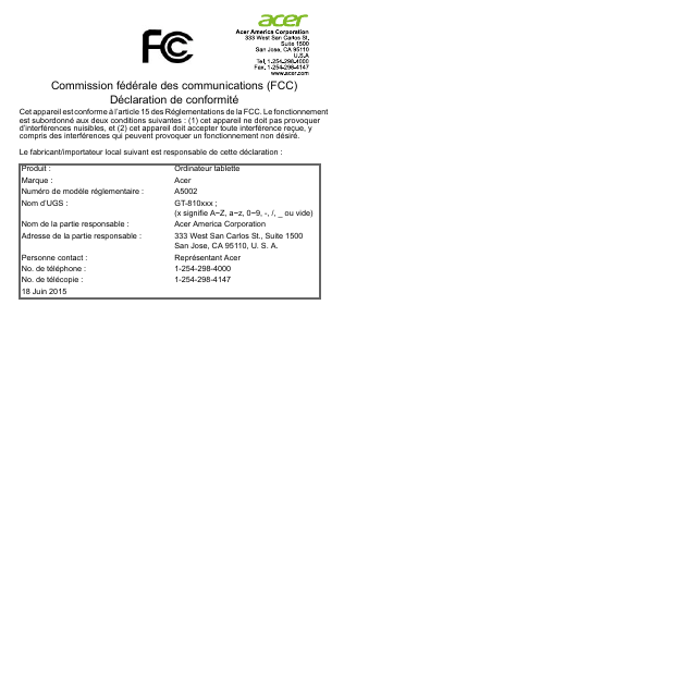 Commission fédérale des communications (FCC) Déclaration de conformitéCet appareil est conforme à l’article 15 des Réglementations de la FCC. Le fonctionnement est subordonné aux deux conditions suivantes : (1) cet appareil ne doit pas provoquer d’interférences nuisibles, et (2) cet appareil doit accepter toute interférence reçue, y compris des interférences qui peuvent provoquer un fonctionnement non désiré.Le fabricant/importateur local suivant est responsable de cette déclaration :Produit : Ordinateur tabletteMarque : AcerNuméro de modèle réglementaire : A5002Nom d’UGS : GT-810xxx ; (x signifie A~Z, a~z, 0~9, -, /, _ ou vide)Nom de la partie responsable : Acer America CorporationAdresse de la partie responsable : 333 West San Carlos St., Suite 1500San Jose, CA 95110, U. S. A.Personne contact : Représentant AcerNo. de téléphone : 1-254-298-4000No. de télécopie : 1-254-298-414718 Juin 2015