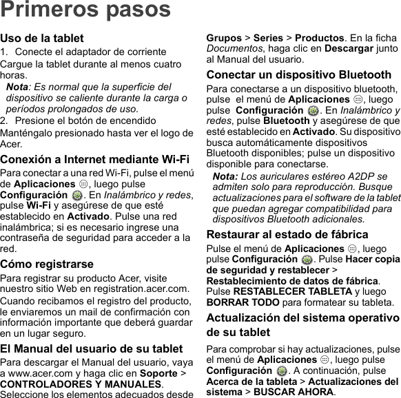 Primeros pasosUso de la tablet1. Conecte el adaptador de corrienteCargue la tablet durante al menos cuatro horas.Nota: Es normal que la superficie del dispositivo se caliente durante la carga o períodos prolongados de uso.2. Presione el botón de encendidoManténgalo presionado hasta ver el logo de Acer.Conexión a Internet mediante Wi-FiPara conectar a una red Wi-Fi, pulse el menú de Aplicaciones  , luego pulse  Configuración  . En Inalámbrico y redes, pulse Wi-Fi y asegúrese de que esté establecido en Activado. Pulse una red inalámbrica; si es necesario ingrese una contraseña de seguridad para acceder a la red.Cómo registrarsePara registrar su producto Acer, visite nuestro sitio Web en registration.acer.com.Cuando recibamos el registro del producto, le enviaremos un mail de confirmación con información importante que deberá guardar en un lugar seguro.El Manual del usuario de su tabletPara descargar el Manual del usuario, vaya a www.acer.com y haga clic en Soporte &gt; CONTROLADORES Y MANUALES. Seleccione los elementos adecuados desde Grupos &gt; Series &gt; Productos. En la ficha Documentos, haga clic en Descargar junto al Manual del usuario.Conectar un dispositivo BluetoothPara conectarse a un dispositivo bluetooth, pulse  el menú de Aplicaciones  , luego pulse  Configuración  . En Inalámbrico y redes, pulse Bluetooth y asegúrese de que esté establecido en Activado. Su dispositivo busca automáticamente dispositivos Bluetooth disponibles; pulse un dispositivo disponible para conectarse.Nota: Los auriculares estéreo A2DP se admiten solo para reproducción. Busque actualizaciones para el software de la tablet que puedan agregar compatibilidad para dispositivos Bluetooth adicionales.Restaurar al estado de fábricaPulse el menú de Aplicaciones , luego pulse Configuración . Pulse Hacer copia de seguridad y restablecer &gt; Restablecimiento de datos de fábrica. Pulse RESTABLECER TABLETA y luego BORRAR TODO para formatear su tableta.Actualización del sistema operativo de su tabletPara comprobar si hay actualizaciones, pulse el menú de Aplicaciones , luego pulse Configuración . A continuación, pulse Acerca de la tableta &gt; Actualizaciones del sistema &gt; BUSCAR AHORA.