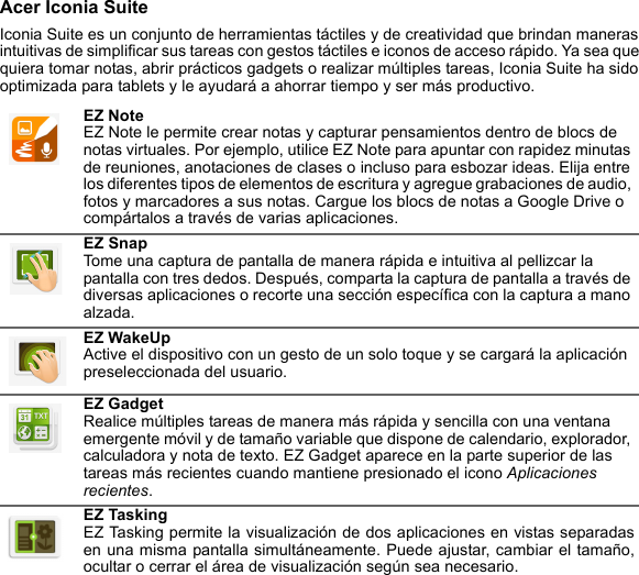 Acer Iconia SuiteIconia Suite es un conjunto de herramientas táctiles y de creatividad que brindan maneras intuitivas de simplificar sus tareas con gestos táctiles e iconos de acceso rápido. Ya sea que quiera tomar notas, abrir prácticos gadgets o realizar múltiples tareas, Iconia Suite ha sido optimizada para tablets y le ayudará a ahorrar tiempo y ser más productivo.EZ Note EZ Note le permite crear notas y capturar pensamientos dentro de blocs de notas virtuales. Por ejemplo, utilice EZ Note para apuntar con rapidez minutas de reuniones, anotaciones de clases o incluso para esbozar ideas. Elija entre los diferentes tipos de elementos de escritura y agregue grabaciones de audio, fotos y marcadores a sus notas. Cargue los blocs de notas a Google Drive o compártalos a través de varias aplicaciones.EZ Snap Tome una captura de pantalla de manera rápida e intuitiva al pellizcar la pantalla con tres dedos. Después, comparta la captura de pantalla a través de diversas aplicaciones o recorte una sección específica con la captura a mano alzada.EZ WakeUp Active el dispositivo con un gesto de un solo toque y se cargará la aplicación preseleccionada del usuario.EZ Gadget Realice múltiples tareas de manera más rápida y sencilla con una ventana emergente móvil y de tamaño variable que dispone de calendario, explorador, calculadora y nota de texto. EZ Gadget aparece en la parte superior de las tareas más recientes cuando mantiene presionado el icono Aplicaciones recientes.EZ Tasking EZ Tasking permite la visualización de dos aplicaciones en vistas separadas en una misma pantalla simultáneamente. Puede ajustar, cambiar el tamaño, ocultar o cerrar el área de visualización según sea necesario.