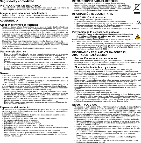 Seguridad y comodidadINSTRUCCIONES DE SEGURIDADLea estas instrucciones detenidamente. Conserve este documento para referencia futura. Siga las advertencias e instrucciones marcadas en el producto.Apagar el producto antes de la limpiezaDesenchufe el producto de la toma de corriente de la pared antes de limpiarlo. No utilice limpiadores en aerosol o líquidos. Use un paño húmero para la limpieza.ADVERTENCIAAcceder al enchufe de corrienteAsegúrese de que la toma de corriente en la que enchufa el cable de alimentación sea de fácil acceso y esté ubicado lo más cerca posible del operador del equipo. Cuando necesite desconectar la alimentación del equipo, asegúrese de desenchufar el enchufe de alimentación de la toma de corriente. Asegúrese de que el enchufe esté sujetado en la posición correcta con el adaptador antes de conectar la toma de corriente a la pared.Valor nominal de entrada: Consulte la etiqueta de clasificación en la parte inferior de la computadora y asegúrese de que el adaptador de corriente cumpla con el valor nominal especificado.El usuario no debe, bajo ninguna circunstancia, intentar desarmar la fuente de alimentación. La fuente de alimentación no tiene partes que puedan ser reemplazadas por el usuario. Dentro de la fuente de alimentación hay voltajes peligrosos que pueden causar serias lesiones.Debe devolver una fuente de alimentación defectuosa a su distribuidor.Usar energía eléctrica- Si se usa un cable de extensión con este producto, asegúrese de que el amperaje total del equipo enchufado en el cable de extensión no supere el amperaje del cable. Asimismo, asegúrese de que el valor nominal total de todos los productos enchufados en la toma de corriente de la pared no supere el valor nominal del fusible.- No sobrecargue una toma de corriente, una toma múltiple o un receptáculo de corriente enchufando demasiados dispositivos. La carga total del sistema no debe superar el 80% de la capacidad nominal del circuito de derivación. Si se utilizan tomas múltiples, la carga no debe superar el 80% del valor de entrada de la toma múltiple.General- No utilice este producto cerca del agua.- No coloque este producto en una superficies poco estables. Si el producto se cae, podría sufrir graves daños.- Hay ranuras y aberturas de ventilación que aseguran un funcionamiento confiable del producto y lo protegen del recalentamiento.No bloquee ni cubra estas aberturas. Nunca se deben bloquear las aberturas al colocar el producto sobre una cama, un sofá, una alfombra u otra superficie similar. Nunca coloque este p roducto cerca o encima de un radiador o fuente de  calor, ni tampoco sobre una instalación integrada a menos que la ventilación sea apropiada.- Nunca introduzca objetos de ningún tipo dentro de este producto a través de las ranuras del gabinete, ya que podría tocar puntos de voltaje peligrosos o causar un cortocircuito en algunas piezas y provocar un incendio o una descarga eléctrica. No derrame ningún tipo de líquido sobre el producto.- Para evitar que se produzcan daños en los componentes y para evitar fugas en la batería, no coloque el producto sobre una superficie vibratoria.- El dispositivo y sus accesorios podrían contener partes pequeñas. Manténganlas fuera del alcance de los niños.Reparación del productoNo intente reparar este producto usted mismo, ya que al abrir o quitar las tapas podría exponerse a puntos de voltaje peligrosos u otros riesgos. Derive todas las reparaciones al personal técnico calificado.Desconecte el producto de la toma de corriente y conéctese con personal técnico calificado en las siguientes situaciones:- El cable de alimentación o el enchufe están dañados o desgastados.- Se ha derramado líquido sobre el producto.- El producto fue expuesto a la lluvia o el agua.- El producto se ha caído o se ha dañado la caja.- El rendimiento del producto ha cambiado y requiere reparación.- El producto no funciona normalmente luego de haber seguido las instrucciones de funcionamiento.Nota: Ajuste sólo los controles que se describen en las instrucciones de funcionamiento, ya que el ajuste incorrecto de otros controles puede provocar daños y trabajo extra para los técnicos calificados para restaurar las condiciones normales del producto.INSTRUCCIONES PARA EL DESECHONo tire este dispositivo electrónico a la basura. Para minimizar la contaminación y garantizar una protección óptima del medio ambiente global, recíclelo. Para obtener más información relativa a la Directiva sobre residuos de equipos eléctricos y electrónicos (WEEE), visite www.acer-group.com/public/Sustainability/sustainability01.htmINFORMACIÓN REGLAMENTARIAPRECAUCIÓN al escucharPara proteger los oídos, siga estas instrucciones.- Suba el volumen gradualmente hasta que pueda oír claramente.- No suba el nivel del volumen una vez que sus oídos se hayan adaptado.- No escuche música a un volumen alto durante períodos prolongados.- No suba el volumen para bloquear ruidos a su alrededor.- Baje el volumen si no puede escuchar a las personas que hablan a su alrededor.Prevención de la pérdida de la audiciónPrecaución: Puede producirse la pérdida permanente de la audición si se utilizan audífonos o auriculares a un alto volumen durante períodos de tiempo prolongados.Este dispositivo ha sido probado y cumple con el requisito de Nivel de presión sonora estipulado en las normativas EN 50332-1 y/o EN 50332-2.Nota: Para Francia, los audífonos y auriculares móviles para este dispositivo han sido probados y cumplen con el requisito de Nivel de presión sonora establecido en las normativas aplicables NF EN 50332-1:2000 y/o NF EN 50332-2:2003 según lo requiere por el Artículo francés L. 5232-1.INFORMACIÓN REGLAMENTARIA SOBRE EL ADAPTADOR INALÁMBRICOPrecaución sobre el uso en avionesPrecaución: Las normativas de la FCC y FAA prohíben el funcionamiento en aviones de dispositivos inalámbricos de radiofrecuencia (adaptadores inalámbricos) debido a que sus señales podrían interferir con instrumentos críticos del avión.El adaptador inalámbrico y su saludEl adaptador inalámbrico, como otros dispositivos de radio, emite energía electromagnética de radiofrecuencia. El límite de energía emitido por el adaptador inalámbrico, sin embargo, es menor que la energía electromagnética emitida por otros dispositivos inalámbricos como los teléfonos móviles. El adaptador inalámbrico funciona dentro de las pautas encontradas en las normas y recomendaciones de seguridad de radiofrecuencia.Estas normas y recomendaciones reflejan el consenso de la comunidad científica y el resultado de deliberaciones de paneles y comités de científicos que revisan e interpretan continuamente la extensiva bibliografía de investigación. En algunas situaciones o lugares, el uso del adaptador inalámbrico puede estar restringido por el propietario del edificio o por los representantes responsables de la organización aplicable.Ejemplos de dichas situaciones pueden incluir:- Uso del adaptador inalámbrico a bordo de aviones o- Uso del adaptador inalámbrico en cualquier lugar donde el riesgo de interferencia con otros dispositivos o servicios sea percibido o identificado como perjudicial.Si no está seguro de la política que se aplica al uso de adaptadores inalámbricos en una organización o un lugar específico (una aeropuerto, por ejemplo) se le recomienda pedir autorización para usar el adaptador inalámbrico antes de encenderlo.EE.UU. —FCC y FAACon su acción en ET Docket 96-8, la FCC ha adoptado un estándar de seguridad para la exposición de personas a la energía electromagnética de radiofrecuencia (RF) emitida por equipos certificados por la FCC. El adaptador inalámbrico cumple con los límites para la exposición humana encontrados en ANSI/IEEE C95.1, 1992. Si la radio se maneja adecuadamente, en consonancia con las instrucciones del manual, se recibirá una exposición radicalmente inferior a los límites recomendados por la FCC.Deberían observarse las siguientes precauciones de seguridad:- No toque ni mueva la antena mientras la unidad esté transmitiendo o recibiendo.- No sujete ningún componente que contiene la radio de forma que la antena esté muy cerca o toque cualquier parte descubierta del cuerpo, especialmente el rostro o los ojos, mientras transmite.- No utilice el aparato de radio ni trate de transmitir datos a menos que la antena esté conectada. Este comportamiento puede causar daños en el aparato de radio.• Uso en entornos específicos:- El uso de dispositivos inalámbricos en lugares peligrosos se encuentra restringido por las limitaciones que impongan los responsables de seguridad de dichos lugares.- El uso de dispositivos inalámbricos en aviones se encuentra regulado por la Administración Federal de Aviación (FAA).- El uso de dispositivos inalámbricos en hospitales se encuentra restringido a los límites que establezca cada hospital.