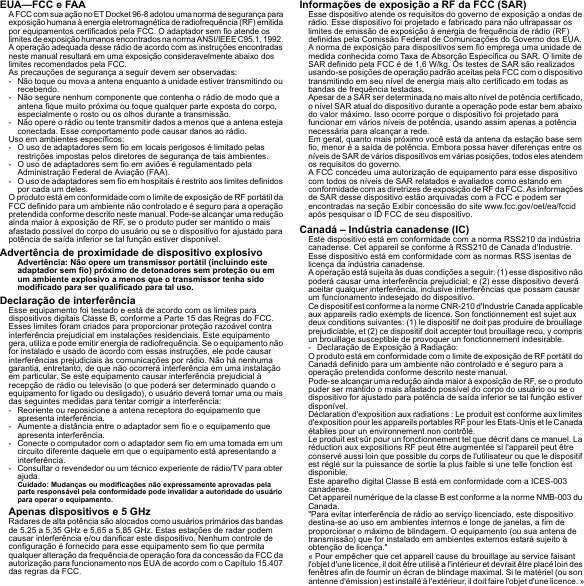 EUA—FCC e FAAA FCC com sua ação no ET Docket 96-8 adotou uma norma de segurança para exposição humana à energia eletromagnética de radiofrequência (RF) emitida por equipamentos certificados pela FCC. O adaptador sem fio atende os limites de exposição humanos encontrados na norma ANSI/IEEE C95.1, 1992. A operação adequada desse rádio de acordo com as instruções encontradas neste manual resultará em uma exposição consideravelmente abaixo dos limites recomendados pela FCC.As precauções de segurança a seguir devem ser observadas:- Não toque ou mova a antena enquanto a unidade estiver transmitindo ou recebendo.- Não segure nenhum componente que contenha o rádio de modo que a antena fique muito próxima ou toque qualquer parte exposta do corpo, especialmente o rosto ou os olhos durante a transmissão.- Não opere o rádio ou tente transmitir dados a menos que a antena esteja conectada. Esse comportamento pode causar danos ao rádio.Uso em ambientes específicos:- O uso de adaptadores sem fio em locais perigosos é limitado pelas restrições impostas pelos diretores de segurança de tais ambientes.- O uso de adaptadores sem fio em aviões é regulamentado pela Administração Federal de Aviação (FAA).- O uso de adaptadores sem fio em hospitais é restrito aos limites definidos por cada um deles.O produto está em conformidade com o limite de exposição de RF portátil da FCC definido para um ambiente não controlado e é seguro para a operação pretendida conforme descrito neste manual. Pode-se alcançar uma redução ainda maior à exposição de RF, se o produto puder ser mantido o mais afastado possível do corpo do usuário ou se o dispositivo for ajustado para potência de saída inferior se tal função estiver disponível.Advertência de proximidade de dispositivo explosivoAdvertência: Não opere um transmissor portátil (incluindo este adaptador sem fio) próximo de detonadores sem proteção ou em um ambiente explosivo a menos que o transmissor tenha sido modificado para ser qualificado para tal uso.Declaração de interferênciaEsse equipamento foi testado e está de acordo com os limites para dispositivos digitais Classe B, conforme a Parte 15 das Regras do FCC. Esses limites foram criados para proporcionar proteção razoável contra interferência prejudicial em instalações residenciais. Este equipamento gera, utiliza e pode emitir energia de radiofrequência. Se o equipamento não for instalado e usado de acordo com essas instruções, ele pode causar interferências prejudiciais às comunicações por rádio. Não há nenhuma garantia, entretanto, de que não ocorrerá interferência em uma instalação em particular. Se este equipamento causar interferência prejudicial à recepção de rádio ou televisão (o que poderá ser determinado quando o equipamento for ligado ou desligado), o usuário deverá tomar uma ou mais das seguintes medidas para tentar corrigir a interferência:- Reoriente ou reposicione a antena receptora do equipamento que apresenta interferência.- Aumente a distância entre o adaptador sem fio e o equipamento que apresenta interferência.- Conecte o computador com o adaptador sem fio em uma tomada em um circuito diferente daquele em que o equipamento está apresentando a interferência.- Consultar o revendedor ou um técnico experiente de rádio/TV para obter ajuda.Cuidado: Mudanças ou modificações não expressamente aprovadas pela parte responsável pela conformidade pode invalidar a autoridade do usuário para operar o equipamento.Apenas dispositivos e 5 GHzRadares de alta potência são alocados como usuários primários das bandas de 5,25 a 5,35 GHz e 5,65 a 5,85 GHz. Estas estações de radar podem causar interferência e/ou danificar este dispositivo. Nenhum controle de configuração é fornecido para esse equipamento sem fio que permita qualquer alteração da frequência de operação fora da concessão da FCC da autorização para funcionamento nos EUA de acordo com o Capítulo 15.407 das regras da FCC.Informações de exposição a RF da FCC (SAR)Esse dispositivo atende os requisitos do governo de exposição a ondas de rádio. Esse dispositivo foi projetado e fabricado para não ultrapassar os limites de emissão de exposição à energia de frequência de rádio (RF) definidas pela Comissão Federal de Comunicações do Governo dos EUA.A norma de exposição para dispositivos sem fio emprega uma unidade de medida conhecida como Taxa de Absorção Específica ou SAR. O limite de SAR definido pela FCC é de 1,6 W/kg. Os testes de SAR são realizados usando-se posições de operação padrão aceitas pela FCC com o dispositivo transmitindo em seu nível de energia mais alto certificado em todas as bandas de frequência testadas.Apesar de a SAR ser determinada no mais alto nível de potência certificado, o nível SAR atual do dispositivo durante a operação pode estar bem abaixo do valor máximo. Isso ocorre porque o dispositivo foi projetado para funcionar em vários níveis de potência, usando assim apenas a potência necessária para alcançar a rede.Em geral, quanto mais próximo você está da antena da estação base sem fio, menor é a saída de potência. Embora possa haver diferenças entre os níveis de SAR de vários dispositivos em várias posições, todos eles atendem os requisitos do governo.A FCC concedeu uma autorização de equipamento para esse dispositivo com todos os níveis de SAR relatados e avaliados como estando em conformidade com as diretrizes de exposição de RF da FCC. As informações de SAR desse dispositivo estão arquivadas com a FCC e podem ser encontradas na seção Exibir concessão do site www.fcc.gov/oet/ea/fccid após pesquisar o ID FCC de seu dispositivo.Canadá – Indústria canadense (IC)Este dispositivo está em conformidade com a norma RSS210 da indústria canadense. Cet appareil se conforme à RSS210 de Canada d&apos;Industrie.Esse dispositivo está em conformidade com as normas RSS isentas de licença da indústria canadense.A operação está sujeita às duas condições a seguir: (1) esse dispositivo não poderá causar uma interferência prejudicial; e (2) esse dispositivo deverá aceitar qualquer interferência, inclusive interferências que possam causar um funcionamento indesejado do dispositivo.Ce dispositif est conforme a la norme CNR-210 d&apos;Industrie Canada applicable aux appareils radio exempts de licence. Son fonctionnement est sujet aux deux conditions suivantes: (1) le dispositif ne doit pas produire de brouillage prejudiciable, et (2) ce dispositif doit accepter tout brouillage recu, y compris un brouillage susceptible de provoquer un fonctionnement indesirable.- Declaração de Exposição à Radiação:O produto está em conformidade com o limite de exposição de RF portátil do Canadá definido para um ambiente não controlado e é seguro para a operação pretendida conforme descrito neste manual.Pode-se alcançar uma redução ainda maior à exposição de RF, se o produto puder ser mantido o mais afastado possível do corpo do usuário ou se o dispositivo for ajustado para potência de saída inferior se tal função estiver disponível.Déclaration d&apos;exposition aux radiations : Le produit est conforme aux limites d&apos;exposition pour les appareils portables RF pour les Etats-Unis et le Canada établies pour un environnement non contrôlé.Le produit est sûr pour un fonctionnement tel que décrit dans ce manuel. La réduction aux expositions RF peut être augmentée si l&apos;appareil peut être conservé aussi loin que possible du corps de l&apos;utilisateur ou que le dispositif est réglé sur la puissance de sortie la plus faible si une telle fonction est disponible.Este aparelho digital Classe B está em conformidade com a ICES-003 canadense.Cet appareil numérique de la classe B est conforme a la norme NMB-003 du Canada.&quot;Para evitar interferência de rádio ao serviço licenciado, este dispositivo destina-se ao uso em ambientes internos e longe de janelas, a fim de proporcionar o máximo de blindagem. O equipamento (ou sua antena de transmissão) que for instalado em ambientes externos estará sujeito à obtenção de licença.&quot;« Pour empêcher que cet appareil cause du brouillage au service faisant l&apos;objet d&apos;une licence, il doit être utilisé a l&apos;intérieur et devrait être placé loin des fenêtres afin de fournir un écran de blindage maximal. Si le matériel (ou son antenne d&apos;émission) est installé à l&apos;extérieur, il doit faire l&apos;objet d&apos;une licence. »