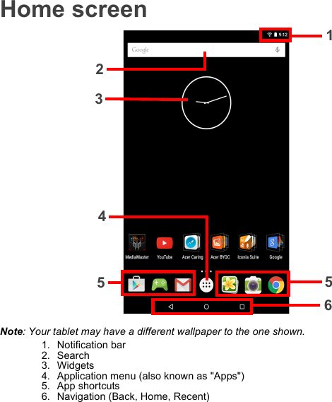 Home screen1235654Note: Your tablet may have a different wallpaper to the one shown.1. Notification bar2. Search3. Widgets4. Application menu (also known as &quot;Apps&quot;)5. App shortcuts6. Navigation (Back, Home, Recent)