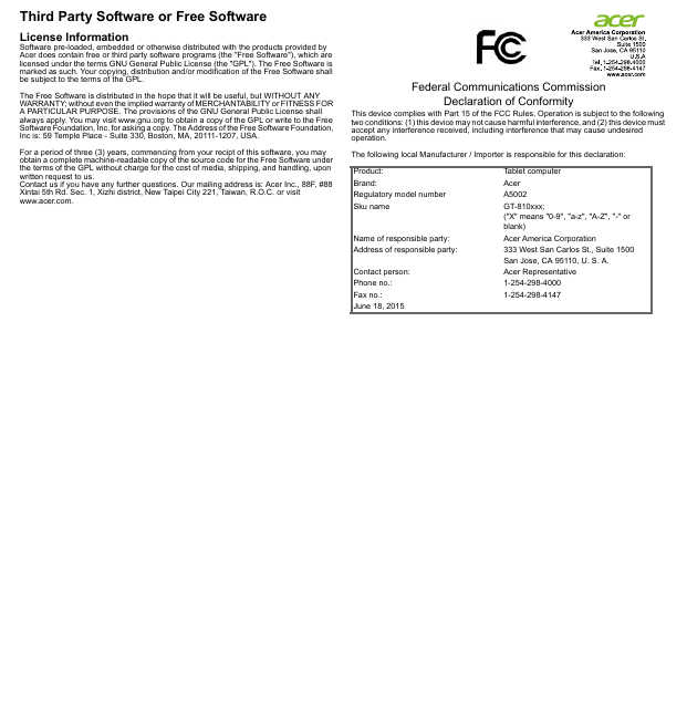 Third Party Software or Free SoftwareLicense InformationSoftware pre-loaded, embedded or otherwise distributed with the products provided by Acer does contain free or third party software programs (the &quot;Free Software&quot;), which are licensed under the terms GNU General Public License (the &quot;GPL&quot;). The Free Software is marked as such. Your copying, distribution and/or modification of the Free Software shall be subject to the terms of the GPL.The Free Software is distributed in the hope that it will be useful, but WITHOUT ANY WARRANTY; without even the implied warranty of MERCHANTABILITY or FITNESS FOR A PARTICULAR PURPOSE. The provisions of the GNU General Public License shall always apply. You may visit www.gnu.org to obtain a copy of the GPL or write to the Free Software Foundation, Inc. for asking a copy. The Address of the Free Software Foundation, Inc is: 59 Temple Place - Suite 330, Boston, MA, 20111-1207, USA.For a period of three (3) years, commencing from your recipt of this software, you may obtain a complete machine-readable copy of the source code for the Free Software under the terms of the GPL without charge for the cost of media, shipping, and handling, upon written request to us.Contact us if you have any further questions. Our mailing address is: Acer Inc., 88F, #88 Xintai 5th Rd. Sec. 1, Xizhi district, New Taipei City 221, Taiwan, R.O.C. or visit www.acer.com.Federal Communications Commission Declaration of ConformityThis device complies with Part 15 of the FCC Rules. Operation is subject to the following two conditions: (1) this device may not cause harmful interference, and (2) this device must accept any interference received, including interference that may cause undesired operation.The following local Manufacturer / Importer is responsible for this declaration:Product: Tablet computerBrand: AcerRegulatory model number A5002Sku name GT-810xxx; (&quot;X&quot; means &quot;0-9&quot;, &quot;a-z&quot;, &quot;A-Z&quot;, &quot;-&quot; or blank)Name of responsible party: Acer America CorporationAddress of responsible party: 333 West San Carlos St., Suite 1500San Jose, CA 95110, U. S. A.Contact person: Acer RepresentativePhone no.: 1-254-298-4000Fax no.: 1-254-298-4147June 18, 2015