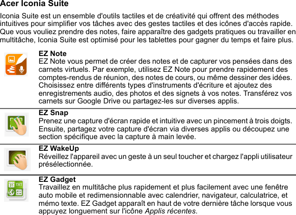 Acer Iconia SuiteIconia Suite est un ensemble d&apos;outils tactiles et de créativité qui offrent des méthodes intuitives pour simplifier vos tâches avec des gestes tactiles et des icônes d&apos;accès rapide. Que vous vouliez prendre des notes, faire apparaître des gadgets pratiques ou travailler en multitâche, Iconia Suite est optimisé pour les tablettes pour gagner du temps et faire plus. EZ Note EZ Note vous permet de créer des notes et de capturer vos pensées dans des carnets virtuels. Par exemple, utilisez EZ Note pour prendre rapidement des comptes-rendus de réunion, des notes de cours, ou même dessiner des idées. Choisissez entre différents types d&apos;instruments d&apos;écriture et ajoutez des enregistrements audio, des photos et des signets à vos notes. Transférez vos carnets sur Google Drive ou partagez-les sur diverses applis.EZ Snap Prenez une capture d&apos;écran rapide et intuitive avec un pincement à trois doigts. Ensuite, partagez votre capture d&apos;écran via diverses applis ou découpez une section spécifique avec la capture à main levée.EZ WakeUp Réveillez l&apos;appareil avec un geste à un seul toucher et chargez l&apos;appli utilisateur présélectionnée.EZ Gadget Travaillez en multitâche plus rapidement et plus facilement avec une fenêtre auto mobile et redimensionnable avec calendrier, navigateur, calculatrice, et mémo texte. EZ Gadget apparaît en haut de votre dernière tâche lorsque vous appuyez longuement sur l&apos;icône Applis récentes.