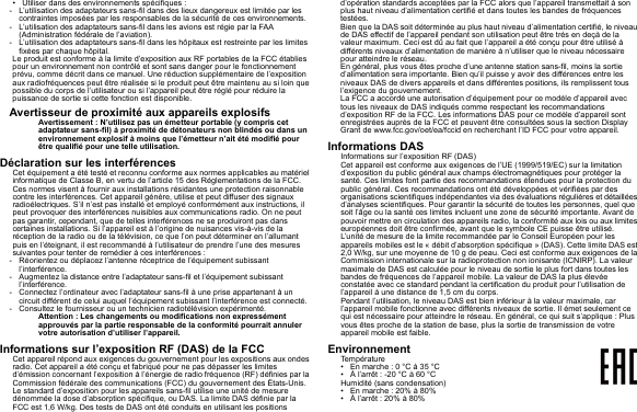 • Utiliser dans des environnements spécifiques :- L’utilisation des adaptateurs sans-fil dans des lieux dangereux est limitée par les contraintes imposées par les responsables de la sécurité de ces environnements.- L’utilisation des adaptateurs sans-fil dans les avions est régie par la FAA (Administration fédérale de l’aviation).- L’utilisation des adaptateurs sans-fil dans les hôpitaux est restreinte par les limites fixées par chaque hôpital.Le produit est conforme à la limite d’exposition aux RF portables de la FCC établies pour un environnement non contrôlé et sont sans danger pour le fonctionnement prévu, comme décrit dans ce manuel. Une réduction supplémentaire de l’exposition aux radiofréquences peut être réalisée si le produit peut être maintenu au si loin que possible du corps de l’utilisateur ou si l’appareil peut être réglé pour réduire la puissance de sortie si cette fonction est disponible.Avertisseur de proximité aux appareils explosifsAvertissement : N’utilisez pas un émetteur portable (y compris cet adaptateur sans-fil) à proximité de détonateurs non blindés ou dans un environnement explosif à moins que l’émetteur n’ait été modifié pour être qualifié pour une telle utilisation.Déclaration sur les interférencesCet équipement a été testé et reconnu conforme aux normes applicables au matériel informatique de Classe B, en vertu de l’article 15 des Réglementations de la FCC. Ces normes visent à fournir aux installations résidantes une protection raisonnable contre les interférences. Cet appareil génère, utilise et peut diffuser des signaux radioélectriques. S’il n’est pas installé et employé conformément aux instructions, il peut provoquer des interférences nuisibles aux communications radio. On ne peut pas garantir, cependant, que de telles interférences ne se produiront pas dans certaines installations. Si l’appareil est à l’origine de nuisances vis-à-vis de la réception de la radio ou de la télévision, ce que l’on peut déterminer en l’allumant puis en l’éteignant, il est recommandé à l’utilisateur de prendre l’une des mesures suivantes pour tenter de remédier à ces interférences :- Réorientez ou déplacez l’antenne réceptrice de l’équipement subissant l’interférence.- Augmentez la distance entre l’adaptateur sans-fil et l’équipement subissant l’interférence.- Connectez l’ordinateur avec l’adaptateur sans-fil à une prise appartenant à un circuit différent de celui auquel l’équipement subissant l’interférence est connecté.- Consultez le fournisseur ou un technicien radiotélévision expérimenté.Attention : Les changements ou modifications non expressément approuvés par la partie responsable de la conformité pourrait annuler votre autorisation d’utiliser l’appareil.Informations sur l’exposition RF (DAS) de la FCCCet appareil répond aux exigences du gouvernement pour les expositions aux ondes radio. Cet appareil a été conçu et fabriqué pour ne pas dépasser les limites d’émission concernant l’exposition à l’énergie de radio fréquence (RF) définies par la Commission fédérale des communications (FCC) du gouvernement des États-Unis.Le standard d’exposition pour les appareils sans-fil utilise une unité de mesure dénommée la dose d’absorption spécifique, ou DAS. La limite DAS définie par la FCC est 1,6 W/kg. Des tests de DAS ont été conduits en utilisant les positions d’opération standards acceptées par la FCC alors que l’appareil transmettait à son plus haut niveau d’alimentation certifié et dans toutes les bandes de fréquences testées.Bien que la DAS soit déterminée au plus haut niveau d’alimentation certifié, le niveau de DAS effectif de l’appareil pendant son utilisation peut être très en deçà de la valeur maximum. Ceci est dû au fait que l’appareil a été conçu pour être utilisé à différents niveaux d’alimentation de manière à n’utiliser que le niveau nécessaire pour atteindre le réseau.En général, plus vous êtes proche d’une antenne station sans-fil, moins la sortie d’alimentation sera importante. Bien qu’il puisse y avoir des différences entre les niveaux DAS de divers appareils et dans différentes positions, ils remplissent tous l’exigence du gouvernement.La FCC a accordé une autorisation d’équipement pour ce modèle d’appareil avec tous les niveaux de DAS indiqués comme respectant les recommandations d’exposition RF de la FCC. Les informations DAS pour ce modèle d’appareil sont enregistrées auprès de la FCC et peuvent être consultées sous la section Display Grant de www.fcc.gov/oet/ea/fccid en recherchant l’ID FCC pour votre appareil.Informations DASInformations sur l’exposition RF (DAS)Cet appareil est conforme aux exigences de l’UE (1999/519/EC) sur la limitation d’exposition du public général aux champs électromagnétiques pour protéger la santé. Ces limites font partie des recommandations étendues pour la protection du public général. Ces recommandations ont été développées et vérifiées par des organisations scientifiques indépendantes via des évaluations régulières et détaillées d’analyses scientifiques. Pour garantir la sécurité de toutes les personnes, quel que soit l’âge ou la santé ces limites incluent une zone de sécurité importante. Avant de pouvoir mettre en circulation des appareils radio, la conformité aux lois ou aux limites européennes doit être confirmée, avant que le symbole CE puisse être utilisé.L’unité de mesure de la limite recommandée par le Conseil Européen pour les appareils mobiles est le « débit d’absorption spécifique » (DAS). Cette limite DAS est 2,0 W/kg, sur une moyenne de 10 g de peau. Ceci est conforme aux exigences de la Commission internationale sur la radioprotection non ionisante (ICNIRP). La valeur maximale de DAS est calculée pour le niveau de sortie le plus fort dans toutes les bandes de fréquences de l’appareil mobile. La valeur de DAS la plus élevée constatée avec ce standard pendant la certification du produit pour l’utilisation de l’appareil à une distance de 1,5 cm du corps.Pendant l’utilisation, le niveau DAS est bien inférieur à la valeur maximale, car l’appareil mobile fonctionne avec différents niveaux de sortie. Il émet seulement ce qui est nécessaire pour atteindre le réseau. En général, ce qui suit s’applique : Plus vous êtes proche de la station de base, plus la sortie de transmission de votre appareil mobile est faible.EnvironnementTempérature• En marche : 0 °C à 35 °C• À l’arrêt : -20 °C à 60 °CHumidité (sans condensation)• En marche : 20% à 80%• À l’arrêt : 20% à 80%