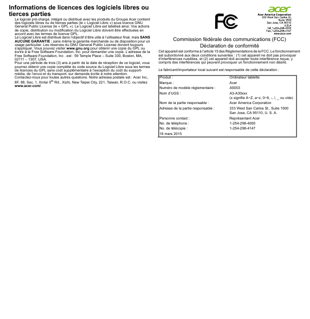 Informations de licences des logiciels libres ou tierces partiesLe logiciel pré-chargé, intégré ou distribué avec les produits du Groupe Acer contient des logiciels libres ou de tierces parties (le « Logiciel Libre ») sous licence GNU General Public License (le « GPL »). Le Logiciel Libre est labélisé ainsi. Vos actions de copie, distribution ou modification du Logiciel Libre doivent être effectuées en accord avec les termes de licence GPL.Le Logiciel Libre est distribué dans l’objectif d’être utile à l’utilisateur final, mais SANS AUCUNE GARANTIE ; sans même la garantie marchande ou de disposition pour un usage particulier. Les réserves du GNU General Public License doivent toujours s’appliquer. Vous pouvez visiter www.gnu.org pour obtenir une copie du GPL ou écrire à la Free Software Foundation, Inc. pour demander une copie. L’adresse de la Free Software Foundation, Inc . est : 59 Temple Place – Suite 330, Boston, MA, 02111 – 1307, USA.Pour une période de trois (3) ans à partir de la date de réception de ce logiciel, vous pourrez obtenir une copie complète du code source du Logiciel Libre sous les termes de licences du GPL sans coût supplémentaire à l’exception du coût du support-média, de l’envoi et du transport, sur demande écrite à notre attention.Contactez-nous pour toutes autres questions. Notre adresse postale est : Acer Inc., 8F, 88, Sec. 1, Xintai 5th Rd., Xizhi, New Taipei City, 221, Taiwan, R.O.C. ou visitez www.acer.com/.Commission fédérale des communications (FCC) Déclaration de conformitéCet appareil est conforme à l’article 15 des Réglementations de la FCC. Le fonctionnement est subordonné aux deux conditions suivantes : (1) cet appareil ne doit pas provoquer d’interférences nuisibles, et (2) cet appareil doit accepter toute interférence reçue, y compris des interférences qui peuvent provoquer un fonctionnement non désiré.Le fabricant/importateur local suivant est responsable de cette déclaration :Produit : Ordinateur tabletteMarque : AcerNuméro de modèle réglementaire : A5003Nom d’UGS : A3-A30xxx (x signifie A~Z, a~z, 0~9, -, /, _ ou vide)Nom de la partie responsable : Acer America CorporationAdresse de la partie responsable : 333 West San Carlos St., Suite 1500San Jose, CA 95110, U. S. A.Personne contact : Représentant AcerNo. de téléphone : 1-254-298-4000No. de télécopie : 1-254-298-414716 mars 2015