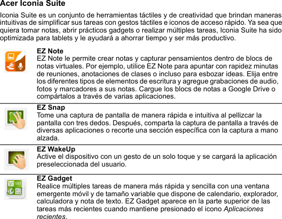 Acer Iconia SuiteIconia Suite es un conjunto de herramientas táctiles y de creatividad que brindan maneras intuitivas de simplificar sus tareas con gestos táctiles e iconos de acceso rápido. Ya sea que quiera tomar notas, abrir prácticos gadgets o realizar múltiples tareas, Iconia Suite ha sido optimizada para tablets y le ayudará a ahorrar tiempo y ser más productivo.EZ Note EZ Note le permite crear notas y capturar pensamientos dentro de blocs de notas virtuales. Por ejemplo, utilice EZ Note para apuntar con rapidez minutas de reuniones, anotaciones de clases o incluso para esbozar ideas. Elija entre los diferentes tipos de elementos de escritura y agregue grabaciones de audio, fotos y marcadores a sus notas. Cargue los blocs de notas a Google Drive o compártalos a través de varias aplicaciones.EZ Snap Tome una captura de pantalla de manera rápida e intuitiva al pellizcar la pantalla con tres dedos. Después, comparta la captura de pantalla a través de diversas aplicaciones o recorte una sección específica con la captura a mano alzada.EZ WakeUp Active el dispositivo con un gesto de un solo toque y se cargará la aplicación preseleccionada del usuario.EZ Gadget Realice múltiples tareas de manera más rápida y sencilla con una ventana emergente móvil y de tamaño variable que dispone de calendario, explorador, calculadora y nota de texto. EZ Gadget aparece en la parte superior de las tareas más recientes cuando mantiene presionado el icono Aplicaciones recientes.