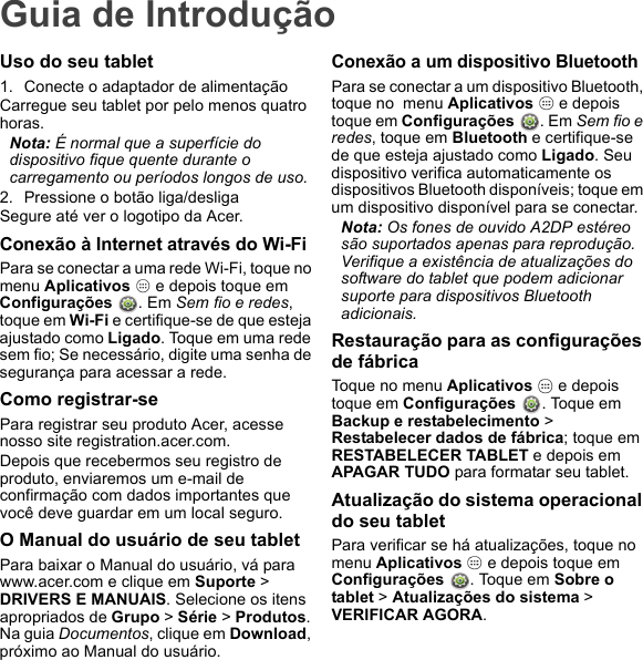 Guia de IntroduçãoUso do seu tablet1. Conecte o adaptador de alimentaçãoCarregue seu tablet por pelo menos quatro horas.Nota: É normal que a superfície do dispositivo fique quente durante o carregamento ou períodos longos de uso.2. Pressione o botão liga/desligaSegure até ver o logotipo da Acer.Conexão à Internet através do Wi-FiPara se conectar a uma rede Wi-Fi, toque no menu Aplicativos   e depois toque em  Configurações  . Em Sem fio e redes, toque em Wi-Fi e certifique-se de que esteja ajustado como Ligado. Toque em uma rede sem fio; Se necessário, digite uma senha de segurança para acessar a rede.Como registrar-sePara registrar seu produto Acer, acesse nosso site registration.acer.com. Depois que recebermos seu registro de produto, enviaremos um e-mail de confirmação com dados importantes que você deve guardar em um local seguro.O Manual do usuário de seu tabletPara baixar o Manual do usuário, vá para www.acer.com e clique em Suporte &gt; DRIVERS E MANUAIS. Selecione os itens apropriados de Grupo &gt; Série &gt; Produtos. Na guia Documentos, clique em Download, próximo ao Manual do usuário.Conexão a um dispositivo BluetoothPara se conectar a um dispositivo Bluetooth, toque no  menu Aplicativos   e depois toque em Configurações . Em Sem fio e redes, toque em Bluetooth e certifique-se de que esteja ajustado como Ligado. Seu dispositivo verifica automaticamente os dispositivos Bluetooth disponíveis; toque em um dispositivo disponível para se conectar.Nota: Os fones de ouvido A2DP estéreo são suportados apenas para reprodução. Verifique a existência de atualizações do software do tablet que podem adicionar suporte para dispositivos Bluetooth adicionais.Restauração para as configurações de fábricaToque no menu Aplicativos   e depois toque em Configurações  . Toque em Backup e restabelecimento &gt; Restabelecer dados de fábrica; toque em RESTABELECER TABLET e depois em APAGAR TUDO para formatar seu tablet.Atualização do sistema operacional do seu tabletPara verificar se há atualizações, toque no  menu Aplicativos   e depois toque em  Configurações  . Toque em Sobre o tablet &gt; Atualizações do sistema &gt; VERIFICAR AGORA.