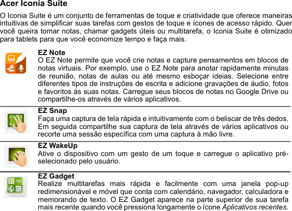 Acer Iconia SuiteO Iconia Suite é um conjunto de ferramentas de toque e criatividade que oferece maneirasintuitivas de simplificar suas tarefas com gestos de toque e ícones de acesso rápido. Quervocê queira tomar notas, chamar gadgets úteis ou multitarefa, o Iconia Suite é otimizadopara tablets para que você economize tempo e faça mais. EZ NoteO EZ Note permite que você crie notas e capture pensamentos em blocos denotas virtuais. Por exemplo, use o EZ Note para anotar rapidamente minutasde reunião, notas de aulas ou até mesmo esboçar ideias. Selecione entrediferentes tipos de instruções de escrita e adicione gravações de áudio, fotose favoritos às suas notas. Carregue seus blocos de notas no Google Drive oucompartilhe-os através de vários aplicativos.EZ SnapFaça uma captura de tela rápida e intuitivamente com o beliscar de três dedos.Em seguida compartilhe sua captura de tela através de vários aplicativos ourecorte uma sessão específica com uma captura à mão livre.EZ WakeUpAtive o dispositivo com um gesto de um toque e carregue o aplicativo pré-selecionado pelo usuário.EZ GadgetRealize multitarefas mais rápida e facilmente com uma janela pop-upredimensionável e móvel que conta com calendário, navegador, calculadora ememorando de texto. O EZ Gadget aparece na parte superior de sua tarefamais recente quando você pressiona longamente o ícone Aplicativos recentes.