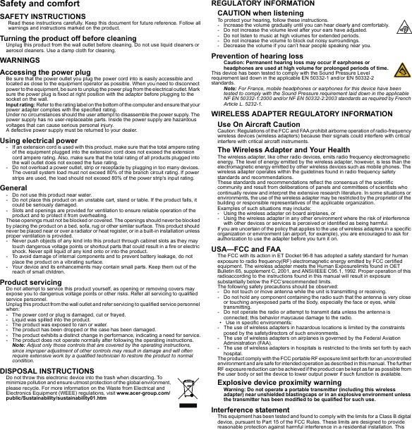 Safety and comfortSAFETY INSTRUCTIONSRead these instructions carefully. Keep this document for future reference. Follow all warnings and instructions marked on the product.Turning the product off before cleaningUnplug this product from the wall outlet before cleaning. Do not use liquid cleaners or aerosol cleaners. Use a damp cloth for cleaning.WARNINGSAccessing the power plugBe sure that the power outlet you plug the power cord into is easily accessible and located as close to the equipment operator as possible. When you need to disconnect power to the equipment, be sure to unplug the power plug from the electrical outlet. Mark sure the power plug is fixed at right position with the adaptor before plugging to the socket on the wall.Input rating: Refer to the rating label on the bottom of the computer and ensure that your power adapter complies with the specified rating.Under no circumstances should the user attempt to disassemble the power supply. The power supply has no user-replaceable parts. Inside the power supply are hazardous voltages that can cause serious personal injury.A defective power supply must be returned to your dealer.Using electrical power- If an extension cord is used with this product, make sure that the total ampere rating of the equipment plugged into the extension cord does not exceed the extension cord ampere rating. Also, make sure that the total rating of all products plugged into the wall outlet does not exceed the fuse rating.- Do not overload a power outlet, strip or receptacle by plugging in too many devices. The overall system load must not exceed 80% of the branch circuit rating. If power strips are used, the load should not exceed 80% of the power strip&apos;s input rating.General- Do not use this product near water.- Do not place this product on an unstable cart, stand or table. If the product falls, it could be seriously damaged.- Slots and openings are provided for ventilation to ensure reliable operation of the product and to protect it from overheating.These openings must not be blocked or covered. The openings should never be blocked by placing the product on a bed, sofa, rug or other similar surface. This product should never be placed near or over a radiator or heat register, or in a built-in installation unless proper ventilation is provided.- Never push objects of any kind into this product through cabinet slots as they may touch dangerous voltage points or shortout parts that could result in a fire or electric shock. Never spill liquid of any kind onto or into the product.- To avoid damage of internal components and to prevent battery leakage, do not place the product on a vibrating surface.- Your device and its enhancements may contain small parts. Keep them out of the reach of small children.Product servicingDo not attempt to service this product yourself, as opening or removing covers may expose you to dangerous voltage points or other risks. Refer all servicing to qualified service personnel.Unplug this product from the wall outlet and refer servicing to qualified service personnel when:- The power cord or plug is damaged, cut or frayed.- Liquid was spilled into the product.- The product was exposed to rain or water.- The product has been dropped or the case has been damaged.- The product exhibits a distinct change in performance, indicating a need for service.- The product does not operate normally after following the operating instructions.Note: Adjust only those controls that are covered by the operating instructions, since improper adjustment of other controls may result in damage and will often require extensive work by a qualified technician to restore the product to normal condition.DISPOSAL INSTRUCTIONSDo not throw this electronic device into the trash when discarding. To minimize pollution and ensure utmost protection of the global environment, please recycle. For more information on the Waste from Electrical and Electronics Equipment (WEEE) regulations, visit www.acer-group.com/public/Sustainability/sustainability01.htmREGULATORY INFORMATIONCAUTION when listeningTo protect your hearing, follow these instructions.- Increase the volume gradually until you can hear clearly and comfortably.- Do not increase the volume level after your ears have adjusted.- Do not listen to music at high volumes for extended periods.- Do not increase the volume to block out noisy surroundings.- Decrease the volume if you can’t hear people speaking near you.Prevention of hearing lossCaution: Permanent hearing loss may occur if earphones or headphones are used at high volume for prolonged periods of time.This device has been tested to comply with the Sound Pressure Level requirement laid down in the applicable EN 50332-1 and/or EN 50332-2 standards.Note: For France, mobile headphones or earphones for this device have been tested to comply with the Sound Pressure requirement laid down in the applicable NF EN 50332-1:2000 and/or NF EN 50332-2:2003 standards as required by French Article L. 5232-1.WIRELESS ADAPTER REGULATORY INFORMATIONUse On Aircraft CautionCaution: Regulations of the FCC and FAA prohibit airborne operation of radio-frequency wireless devices (wireless adapters) because their signals could interfere with critical interfere with critical aircraft instruments.The Wireless Adapter and Your HealthThe wireless adapter, like other radio devices, emits radio frequency electromagnetic energy. The level of energy emitted by the wireless adapter, however, is less than the electromagnetic energy emitted by other wireless devices such as mobile phones. The wireless adapter operates within the guidelines found in radio frequency safety standards and recommendations.These standards and recommendations reflect the consensus of the scientific community and result from deliberations of panels and committees of scientists who continually review and interpret the extensive research literature. In some situations or environments, the use of the wireless adapter may be restricted by the proprietor of the building or responsible representatives of the applicable organization.Examples of such situations may include:- Using the wireless adapter on board airplanes, or- Using the wireless adapter in any other environment where the risk of interference with other devices or services is perceived or identified as being harmful.If you are uncertain of the policy that applies to the use of wireless adapters in a specific organization or environment (an airport, for example), you are encouraged to ask for authorization to use the adapter before you turn it on.USA—FCC and FAAThe FCC with its action in ET Docket 96-8 has adopted a safety standard for human exposure to radio frequency(RF) electromagnetic energy emitted by FCC certified equipment. The wireless adapter meets the Human Exposurelimits found in OET Bulletin 65, supplement C, 2001, and ANSI/IEEE C95.1, 1992. Proper operation of this radioaccording to the instructions found in this manual will result in exposure substantially below the FCC’srecommended limits.The following safety precautions should be observed:- Do not touch or move antenna while the unit is transmitting or receiving.- Do not hold any component containing the radio such that the antenna is very close or touching anyexposed parts of the body, especially the face or eyes, while transmitting.- Do not operate the radio or attempt to transmit data unless the antenna is connected; this behavior maycause damage to the radio.• Use in specific environments:- The use of wireless adapters in hazardous locations is limited by the constraints posed by the safetydirectors of such environments.- The use of wireless adapters on airplanes is governed by the Federal Aviation Administration (FAA).- The use of wireless adapters in hospitals is restricted to the limits set forth by each hospital.The product comply with the FCC portable RF exposure limit set forth for an uncontrolled environment and are safe for intended operation as described in this manual. The further RF exposure reduction can be achieved if the product can be kept as far as possible from the user body or set the device to lower output power if such function is available.Explosive device proximity warningWarning: Do not operate a portable transmitter (including this wireless adapter) near unshielded blastingcaps or in an explosive environment unless the transmitter has been modified to be qualified for such use.Interference statementThis equipment has been tested and found to comply with the limits for a Class B digital device, pursuant to Part 15 of the FCC Rules. These limits are designed to provide reasonable protection against harmful interference in a residential installation. This 