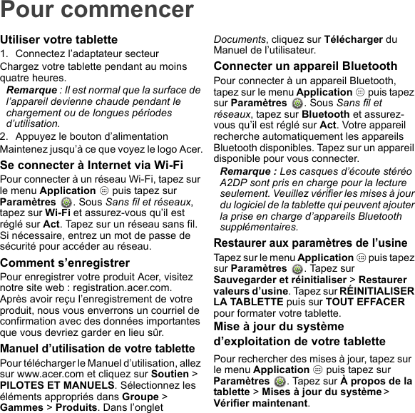 Pour commencerUtiliser votre tablette1. Connectez l’adaptateur secteurChargez votre tablette pendant au moins quatre heures.Remarque : Il est normal que la surface de l’appareil devienne chaude pendant le chargement ou de longues périodes d’utilisation.2. Appuyez le bouton d’alimentationMaintenez jusqu’à ce que voyez le logo Acer.Se connecter à Internet via Wi-FiPour connecter à un réseau Wi-Fi, tapez sur le menu Application   puis tapez sur  Paramètres  . Sous Sans fil et réseaux, tapez sur Wi-Fi et assurez-vous qu’il est réglé sur Act. Tapez sur un réseau sans fil. Si nécessaire, entrez un mot de passe de sécurité pour accéder au réseau.Comment s’enregistrerPour enregistrer votre produit Acer, visitez notre site web : registration.acer.com.Après avoir reçu l’enregistrement de votre produit, nous vous enverrons un courriel de confirmation avec des données importantes que vous devriez garder en lieu sûr.Manuel d’utilisation de votre tablettePour télécharger le Manuel d’utilisation, allez sur www.acer.com et cliquez sur Soutien &gt; PILOTES ET MANUELS. Sélectionnez les éléments appropriés dans Groupe &gt; Gammes &gt; Produits. Dans l’onglet Documents, cliquez sur Télécharger du Manuel de l’utilisateur.Connecter un appareil BluetoothPour connecter à un appareil Bluetooth, tapez sur le menu Application   puis tapez sur Paramètres  . Sous Sans fil et réseaux, tapez sur Bluetooth et assurez-vous qu’il est réglé sur Act. Votre appareil recherche automatiquement les appareils Bluetooth disponibles. Tapez sur un appareil disponible pour vous connecter.Remarque : Les casques d’écoute stéréo A2DP sont pris en charge pour la lecture seulement. Veuillez vérifier les mises à jour du logiciel de la tablette qui peuvent ajouter la prise en charge d’appareils Bluetooth supplémentaires.Restaurer aux paramètres de l’usineTapez sur le menu Application   puis tapez sur Paramètres  . Tapez sur Sauvegarder et réinitialiser &gt; Restaurer valeurs d’usine. Tapez sur RÉINITIALISER LA TABLETTE puis sur TOUT EFFACER pour formater votre tablette.Mise à jour du système d’exploitation de votre tablettePour rechercher des mises à jour, tapez sur  le menu Application   puis tapez sur Paramètres  . Tapez sur À propos de la tablette &gt; Mises à jour du système &gt; Vérifier maintenant.