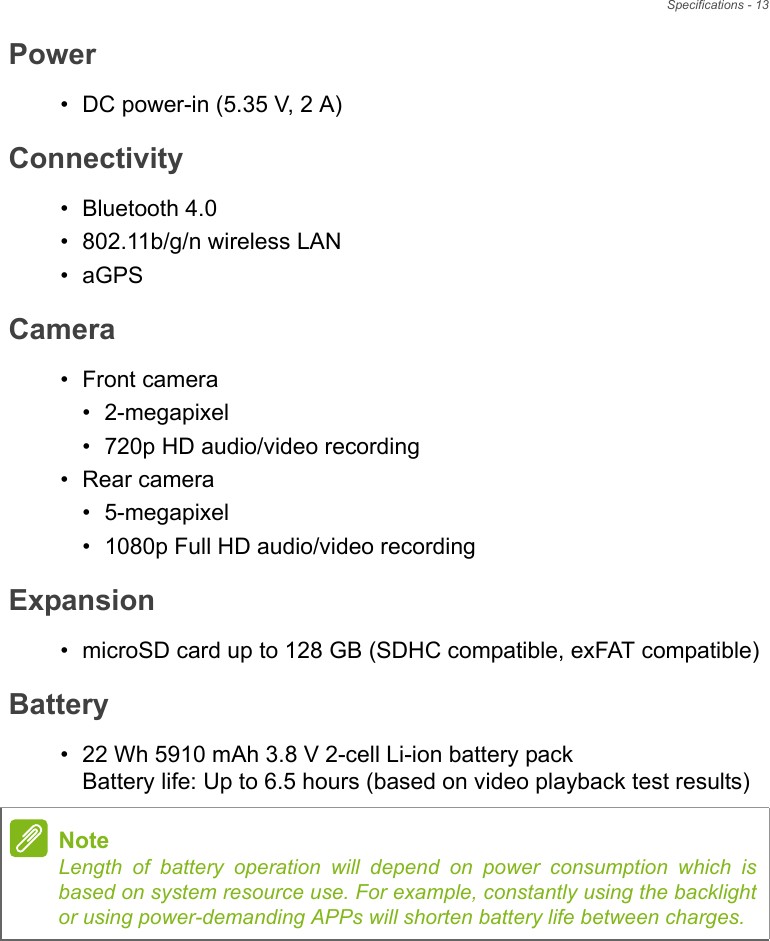 Specifications - 13Power• DC power-in (5.35 V, 2 A)Connectivity• Bluetooth 4.0• 802.11b/g/n wireless LAN•aGPSCamera• Front camera• 2-megapixel• 720p HD audio/video recording• Rear camera• 5-megapixel• 1080p Full HD audio/video recordingExpansion• microSD card up to 128 GB (SDHC compatible, exFAT compatible)Battery• 22 Wh 5910 mAh 3.8 V 2-cell Li-ion battery pack Battery life: Up to 6.5 hours (based on video playback test results)NoteLength of battery operation will depend on power consumption which is based on system resource use. For example, constantly using the backlight or using power-demanding APPs will shorten battery life between charges.