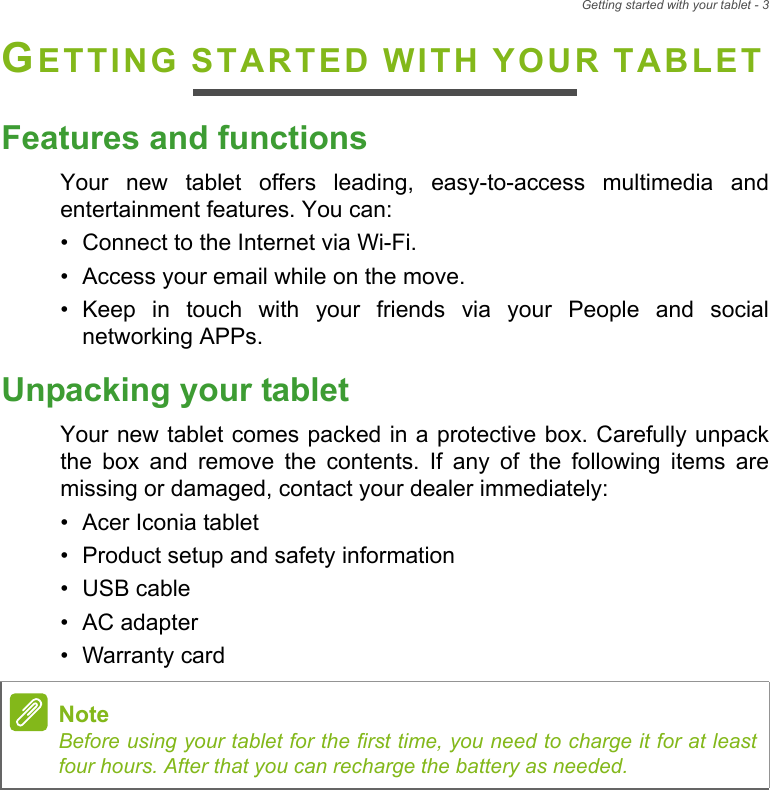 Getting started with your tablet - 3GETTING STARTED WITH YOUR TABLETFeatures and functionsYour new tablet offers leading, easy-to-access multimedia and entertainment features. You can:• Connect to the Internet via Wi-Fi.• Access your email while on the move.• Keep in touch with your friends via your People and social networking APPs.Unpacking your tabletYour new tablet comes packed in a protective box. Carefully unpack the box and remove the contents. If any of the following items are missing or damaged, contact your dealer immediately:• Acer Iconia tablet• Product setup and safety information• USB cable• AC adapter• Warranty cardNoteBefore using your tablet for the first time, you need to charge it for at least four hours. After that you can recharge the battery as needed.