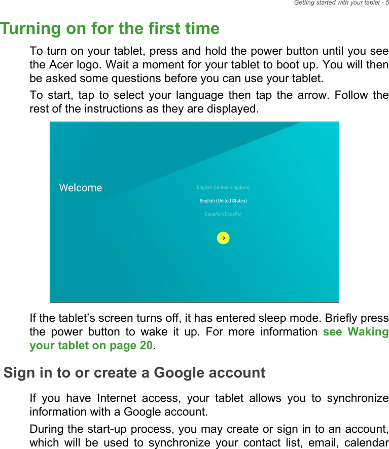 Getting started with your tablet - 5Turning on for the first timeTo turn on your tablet, press and hold the power button until you see the Acer logo. Wait a moment for your tablet to boot up. You will then be asked some questions before you can use your tablet.To start, tap to select your language then tap the arrow. Follow the rest of the instructions as they are displayed.If the tablet’s screen turns off, it has entered sleep mode. Briefly press the power button to wake it up. For more information see Waking your tablet on page 20.Sign in to or create a Google accountIf you have Internet access, your tablet allows you to synchronize information with a Google account.During the start-up process, you may create or sign in to an account, which will be used to synchronize your contact list, email, calendar 