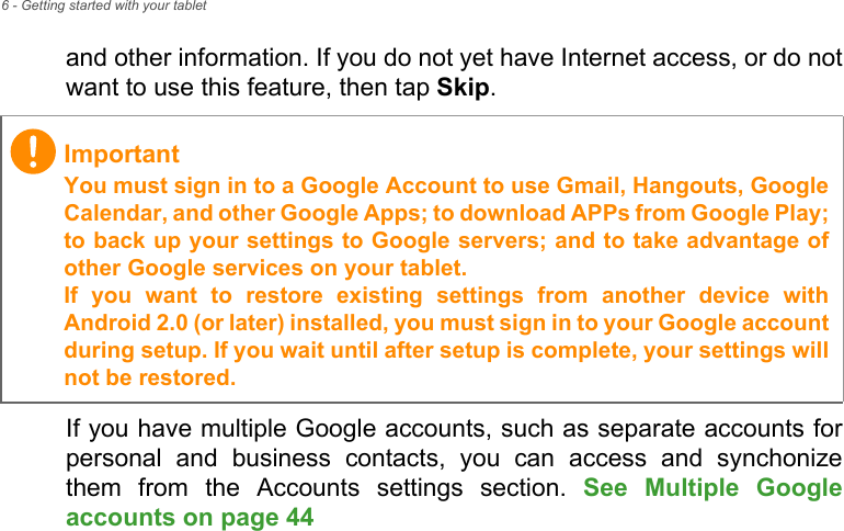 6 - Getting started with your tabletand other information. If you do not yet have Internet access, or do not want to use this feature, then tap Skip.If you have multiple Google accounts, such as separate accounts for personal and business contacts, you can access and synchonize them from the Accounts settings section. See Multiple Google accounts on page 44 ImportantYou must sign in to a Google Account to use Gmail, Hangouts, Google Calendar, and other Google Apps; to download APPs from Google Play; to back up your settings to Google servers; and to take advantage of other Google services on your tablet. If you want to restore existing settings from another device with Android 2.0 (or later) installed, you must sign in to your Google account during setup. If you wait until after setup is complete, your settings will not be restored.