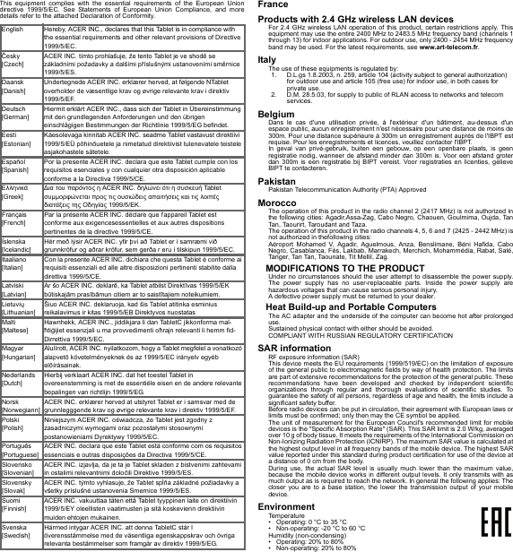 This equipment complies with the essential requirements of the European Union directive 1999/5/EC. See Statements of European Union Compliance, and more details refer to the attached Declaration of Conformity.FranceProducts with 2.4 GHz wireless LAN devicesFor 2.4 GHz wireless LAN operation of this product, certain restrictions apply. This equipment may use the entire 2400 MHz to 2483.5 MHz frequency band (channels 1 through 13) for indoor applications. For outdoor use, only 2400 - 2454 MHz frequency band may be used. For the latest requirements, see www.art-telecom.fr.ItalyThe use of these equipments is regulated by:1. D.L.gs 1.8.2003, n. 259, article 104 (activity subject to general authorization) for outdoor use and article 105 (free use) for indoor use, in both cases for private use.2. D.M. 28.5.03, for supply to public of RLAN access to networks and telecom services.BelgiumDans le cas d&apos;une utilisation privée, à l&apos;extérieur d&apos;un bâtiment, au-dessus d&apos;un espace public, aucun enregistrement n&apos;est nécessaire pour une distance de moins de 300m. Pour une distance supérieure à 300m un enregistrement auprès de l&apos;IBPT est requise. Pour les enregistrements et licences, veuillez contacter l&apos;IBPT.In geval van privé-gebruik, buiten een gebouw, op een openbare plaats, is geen registratie nodig, wanneer de afstand minder dan 300m is. Voor een afstand groter dan 300m is een registratie bij BIPT vereist. Voor registraties en licenties, gelieve BIPT te contacteren.PakistanPakistan Telecommunication Authority (PTA) ApprovedMoroccoThe operation of this product in the radio channel 2 (2417 MHz) is not authorized in the following cities: Agadir,Assa-Zag, Cabo Negro, Chaouen, Goulmima, Oujda, Tan Tan, Taourirt, Taroudant and Taza.The operation of this product in the radio channels 4, 5, 6 and 7 (2425 - 2442 MHz) is not authorized in thefollowing cities:Aéroport Mohamed V, Agadir, Aguelmous, Anza, Benslimane, Béni Hafida, Cabo Negro, Casablanca, Fès, Lakbab, Marrakech, Merchich, Mohammédia, Rabat, Salé, Tanger, Tan Tan, Taounate, Tit Mellil, Zag.MODIFICATIONS TO THE PRODUCTUnder no circumstances should the user attempt to disassemble the power supply. The power supply has no user-replaceable parts. Inside the power supply are hazardous voltages that can cause serious personal injury.A defective power supply must be returned to your dealer.Heat Build-up and Portable ComputersThe AC adapter and the underside of the computer can become hot after prolonged use.Sustained physical contact with either should be avoided.COMPLIANT WITH RUSSIAN REGULATORY CERTIFICATIONSAR informationRF exposure information (SAR)This device meets the EU requirements (1999/519/EC) on the limitation of exposure of the general public to electromagnetic fields by way of health protection. The limits are part of extensive recommendations for the protection of the general public. These recommendations have been developed and checked by independent scientific organizations through regular and thorough evaluations of scientific studies. To guarantee the safety of all persons, regardless of age and health, the limits include a significant safety buffer.Before radio devices can be put in circulation, their agreement with European laws or limits must be confirmed; only then may the CE symbol be applied.The unit of measurement for the European Council&apos;s recommended limit for mobile devices is the &quot;Specific Absorption Rate&quot; (SAR). This SAR limit is 2.0 W/kg, averaged over 10 g of body tissue. It meets the requirements of the International Commission on Non-Ionizing Radiation Protection (ICNIRP). The maximum SAR value is calculated at the highest output level in all frequency bands of the mobile device. The highest SAR value reported under this standard during product certification for use of the device at a distance of 0 cm from the body.During use, the actual SAR level is usually much lower than the maximum value, because the mobile device works in different output levels. It only transmits with as much output as is required to reach the network. In general the following applies: The closer you are to a base station, the lower the transmission output of your mobile device.EnvironmentTemperature• Operating: 0 °C to 35 °C• Non-operating: -20 °C to 60 °CHumidity (non-condensing)• Operating: 20% to 80%• Non-operating: 20% to 80%English Hereby, ACER INC., declares that this Tablet is in compliance with the essential requirements and other relevant provisions of Directive 1999/5/EC.Česky [Czech]ACER INC. tímto prohlašuje, že tento Tablet je ve shodě se základními požadavky a dalšími příslušnými ustanoveními směrnice 1999/5/ES.Daansk [Danish]Undertegnede ACER INC. erklærer herved, at følgende NTablet overholder de væsentlige krav og øvrige relevante krav i direktiv 1999/5/EF.Deutsch [German]Hiermit erklärt ACER INC., dass sich der Tablet in Übereinstimmung mit den grundlegenden Anforderungen und den übrigen einschlägigen Bestimmungen der Richtlinie 1999/5/EG befindet.Eesti [Estonian]Käesolevaga kinnitab ACER INC. seadme Tablet vastavust direktiivi 1999/5/EÜ põhinõuetele ja nimetatud direktiivist tulenevatele teistele asjakohastele sätetele.Español [Spanish]Por la presente ACER INC. declara que este Tablet cumple con los requisitos esenciales y con cualquier otra disposición aplicable conforme a la Directiva 1999/5/CE.Ελληνικά [Greek]∆ια του παρόντος η ACER INC. δηλώνει ότι η συσκευή Tablet συμμορφώνεται προς τις ουσιώδεις απαιτήσεις και τις λοιπές διατάξεις της Οδηγίας 1999/5/ΕΚ.Français [French]Par la présente ACER INC. déclare que l&apos;appareil Tablet est conforme aux exigencesessentielles et aux autres dispositions pertinentes de la directive 1999/5/CE.Íslenska [Icelandic]Hér með lýsir ACER INC. yfir því að Tablet er í samræmi við grunnkröfur og aðrar kröfur, sem gerða r eru í tilskipun 1999/5/EC.Itaaliano [Italian]Con la presente ACER INC. dichiara che questa Tablet è conforme ai requisiti essenziali ed alle altre disposizioni pertinenti stabilite dalla direttiva 1999/5/CE.Latviski [Latvian]Ar šo ACER INC. deklarē, ka Tablet atbilst Direktīvas 1999/5/EK būtiskajām prasībāmun citiem ar to saistītajiem noteikumiem.Lietuvių [Lithuanian]Šiuo ACER INC. deklaruoja, kad šis Tablet atitinka esminius reikalavimus ir kitas 1999/5/EB Direktyvos nuostatasMalti [Maltese]Hawnhekk, ACER INC., jiddikjara li dan TabletC jikkonforma mal-ħtiġijiet essenzjali u ma provvedimenti oħrajn relevanti li hemm fid-Dirrettiva 1999/5/EC.Magyar [Hungarian]Alulírott, ACER INC. nyilatkozom, hogy a Tablet megfelel a vonatkozó alapvetõ követelményeknek és az 1999/5/EC irányelv egyéb elõírásainak.Nederlands [Dutch]Hierbij verklaart ACER INC. dat het toestel Tablet in overeenstemming is met de essentiële eisen en de andere relevante bepalingen van richtlijn 1999/5/EG.Norsk [Norwegiann]ACER INC. erklærer herved at utstyret Tablet er i samsvar med de grunnlegggende krav og øvrige relevante krav i direktiv 1999/5/EF.Polski  [Polish]Niniejszym ACER INC. oświadcza, że Tablet jest zgodny z zasadniczymi wymogami oraz pozostałymi stosownymi postanowieniami Dyrektywy 1999/5/EC.Português [Portuguese]ACER INC. declara que este Tablet está conforme com os requisitos essenciais e outras disposições da Directiva 1999/5/CE.Slovensko [Slovenian]ACER INC. izjavlja, da je ta je Tablet skladen z bistvenimi zahtevami in ostalimi relevantnimi določili Direktive 1999/5/ES.Slovensky [Slovak]ACER INC. týmto vyhlasuje, že Tablet spĺňa základné požiadavky a všetky príslušné ustanovenia Smernice 1999/5/ES.Suomi [Finnish]ACER INC. vakuuttaa täten että Tablet tyyppinen laite on direktiivin 1999/5/EY oleellisten vaatimusten ja sitä koskevienn direktiivin muiden ehtojen mukainen.Svenska [Swedish]Härmed intygar ACER INC. att denna TabletC står I överensstämmelse med de väsentliga egenskappskrav och övriga relevanta bestämmelser som framgår av direktiv 1999/5/EG.