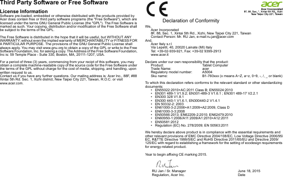 Third Party Software or Free SoftwareLicense InformationSoftware pre-loaded, embedded or otherwise distributed with the products provided by Acer does contain free or third party software programs (the &quot;Free Software&quot;), which are licensed under the terms GNU General Public License (the &quot;GPL&quot;). The Free Software is marked as such. Your copying, distribution and/or modification of the Free Software shall be subject to the terms of the GPL.The Free Software is distributed in the hope that it will be useful, but WITHOUT ANY WARRANTY; without even the implied warranty of MERCHANTABILITY or FITNESS FOR A PARTICULAR PURPOSE. The provisions of the GNU General Public License shall always apply. You may visit www.gnu.org to obtain a copy of the GPL or write to the Free Software Foundation, Inc. for asking a copy. The Address of the Free Software Foundation, Inc is: 59 Temple Place - Suite 330, Boston, MA, 20111-1207, USA.For a period of three (3) years, commencing from your recipt of this software, you may obtain a complete machine-readable copy of the source code for the Free Software under the terms of the GPL without charge for the cost of media, shipping, and handling, upon written request to us.Contact us if you have any further questions. Our mailing address is: Acer Inc., 88F, #88 Xintai 5th Rd. Sec. 1, Xizhi district, New Taipei City 221, Taiwan, R.O.C. or visit www.acer.com.  Declaration of ConformityWe,Acer Incorporated8F, 88, Sec. 1, Xintai 5th Rd., Xizhi, New Taipei City 221, TaiwanContact Person: Mr. RU Jan, e-mail:ru.jan@acer.comAnd,Acer Italy s.r.lVia Lepetit, 40, 20020 Lainate (MI) ItalyTel: +39-02-939-921, Fax: +39-02 9399-2913www.acer.itDeclare under our own responsibility that the product:Product: Tablet ComputerTrade Name: acer Regulatory model number: A5004Sku name: B1-760xxx (x means A~Z, a~z, 0~9, -, /, _ or blank) To which this declaration refers conforms to the relevant standard or other standardizing documents:• EN55022:2010+AC:2011 Class B; EN55024:2010• EN301 489-1 V1.9.2; EN301-489-3 V1.6.1 ; EN301 489-17 V2.2.1• EN300 328 V1.8.1• EN300 440-1 V1.6.1, EN300440-2 V1.4.1• EN 50332-2: 2003• EN61000-3-2:2006+A1:2009+A2:2009, Class D• EN61000-3-3:2008• EN50566:2013; EN62209-2:2010; EN62479:2010• EN60950-1:2006/A11:2009/A1:2010+A12:2011• EN50581:2012• Regulation (EC) No. 278/2009; EN 50563:2011 We hereby declare above product is in compliance with the essential requirements and other relevant provisions of EMC Directive 2004/108/EC, Low Voltage Directive 2006/95/EC, R&amp;TTE Directive 1999/5/EC and RoHS Directive 2011/65/EU and Directive 2009/125/EC with regard to establishing a framework for the setting of ecodesign requirements for energy-related product.Year to begin affixing CE marking 2015.RU Jan / Sr. Manager        Regulation, Acer Inc. June 18, 2015Date