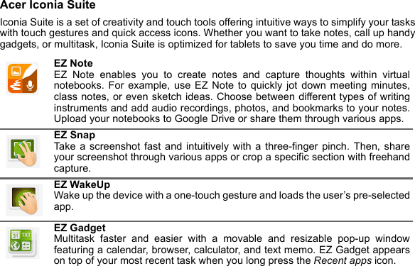 Acer Iconia SuiteIconia Suite is a set of creativity and touch tools offering intuitive ways to simplify your tasks with touch gestures and quick access icons. Whether you want to take notes, call up handy gadgets, or multitask, Iconia Suite is optimized for tablets to save you time and do more. EZ Note EZ Note enables you to create notes and capture thoughts within virtual notebooks. For example, use EZ Note to quickly jot down meeting minutes, class notes, or even sketch ideas. Choose between different types of writing instruments and add audio recordings, photos, and bookmarks to your notes. Upload your notebooks to Google Drive or share them through various apps.EZ Snap Take a screenshot fast and intuitively with a three-finger pinch. Then, share your screenshot through various apps or crop a specific section with freehand capture.EZ WakeUp Wake up the device with a one-touch gesture and loads the user’s pre-selected app.EZ Gadget Multitask faster and easier with a movable and resizable pop-up window featuring a calendar, browser, calculator, and text memo. EZ Gadget appears on top of your most recent task when you long press the Recent apps icon.