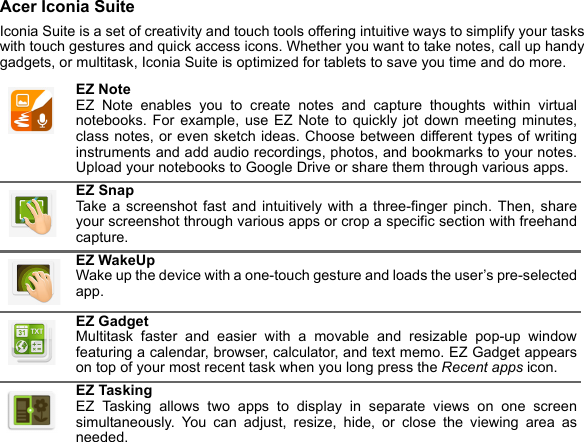 Acer Iconia SuiteIconia Suite is a set of creativity and touch tools offering intuitive ways to simplify your tasks with touch gestures and quick access icons. Whether you want to take notes, call up handy gadgets, or multitask, Iconia Suite is optimized for tablets to save you time and do more. EZ Note EZ Note enables you to create notes and capture thoughts within virtual notebooks. For example, use EZ Note to quickly jot down meeting minutes, class notes, or even sketch ideas. Choose between different types of writing instruments and add audio recordings, photos, and bookmarks to your notes. Upload your notebooks to Google Drive or share them through various apps.EZ Snap Take a screenshot fast and intuitively with a three-finger pinch. Then, share your screenshot through various apps or crop a specific section with freehand capture.EZ WakeUp Wake up the device with a one-touch gesture and loads the user’s pre-selected app.EZ Gadget Multitask faster and easier with a movable and resizable pop-up window featuring a calendar, browser, calculator, and text memo. EZ Gadget appears on top of your most recent task when you long press the Recent apps icon.EZ Tasking EZ Tasking allows two apps to display in separate views on one screen simultaneously. You can adjust, resize, hide, or close the viewing area as needed.