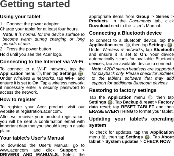 Getting startedUsing your tablet1. Connect the power adapterCharge your tablet for at least four hours.Note: It is normal for the device surface to become warm during charging or long periods of use.2. Press the power buttonHold until you see the Acer logo.Connecting to the Internet via Wi-FiTo connect to a Wi-Fi network, tap the Application menu  , then tap Settings . Under Wireless &amp; networks, tap Wi-Fi and ensure it is set to On. Tap a wireless network; if necessary enter a security password to access the network.How to registerTo register your Acer product, visit our website at registration.acer.com.After we receive your product registration, you will be sent a confirmation email with important data that you should keep in a safe place.Your tablet&apos;s User&apos;s ManualTo download the User&apos;s Manual, go to www.acer.com and click Support &gt; DRIVERS AND MANUALS. Select the appropriate items from Group &gt; Series &gt; Products. In the Documents tab, click Download next to the User’s Manual.Connecting a Bluetooth deviceTo connect to a bluetooth device, tap the Application menu  , then tap Settings  . Under Wireless &amp; networks, tap Bluetoothand ensure it is set to On. Your device automatically scans for available Bluetooth devices; tap an available device to connect.Note: A2DP stereo headsets are supported for playback only. Please check for updates to the tablet&apos;s software that may add support for additional Bluetooth devices.Restoring to factory settingsTap the Application menu  , then tap Settings  . Tap Backup &amp; reset &gt; Factory data reset; tap RESET TABLET and then ERASE EVERYTHING to format your tablet.Updating your tablet’s operating systemTo check for updates, tap the Applicationmenu  , then tap Settings . Tap About tablet &gt; System updates &gt; CHECK NOW.